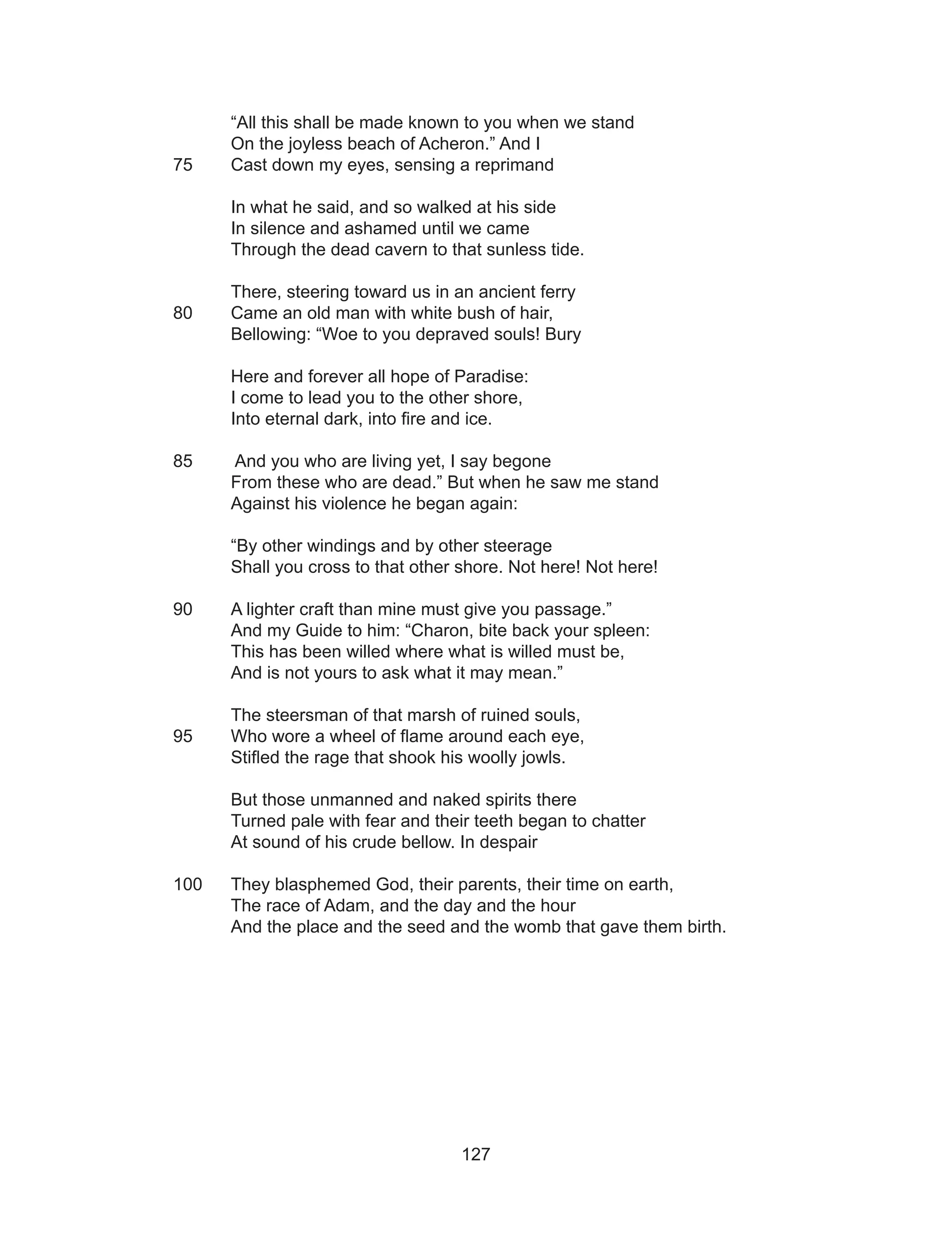 127
“All this shall be made known to you when we stand
On the joyless beach of Acheron.” And I
75 	 Cast down my eyes, sensing a reprimand
In what he said, and so walked at his side
In silence and ashamed until we came
Through the dead cavern to that sunless tide.
There, steering toward us in an ancient ferry
80 	 Came an old man with white bush of hair,
Bellowing: “Woe to you depraved souls! Bury
Here and forever all hope of Paradise:
I come to lead you to the other shore,
Into eternal dark, into fire and ice.
85	 And you who are living yet, I say begone
From these who are dead.” But when he saw me stand
Against his violence he began again:
“By other windings and by other steerage
Shall you cross to that other shore. Not here! Not here!
90	 A lighter craft than mine must give you passage.”
And my Guide to him: “Charon, bite back your spleen:
This has been willed where what is willed must be,
And is not yours to ask what it may mean.”
The steersman of that marsh of ruined souls,
95 	 Who wore a wheel of flame around each eye,
Stifled the rage that shook his woolly jowls.
But those unmanned and naked spirits there
Turned pale with fear and their teeth began to chatter
At sound of his crude bellow. In despair
100 	 They blasphemed God, their parents, their time on earth,
The race of Adam, and the day and the hour
And the place and the seed and the womb that gave them birth.
 