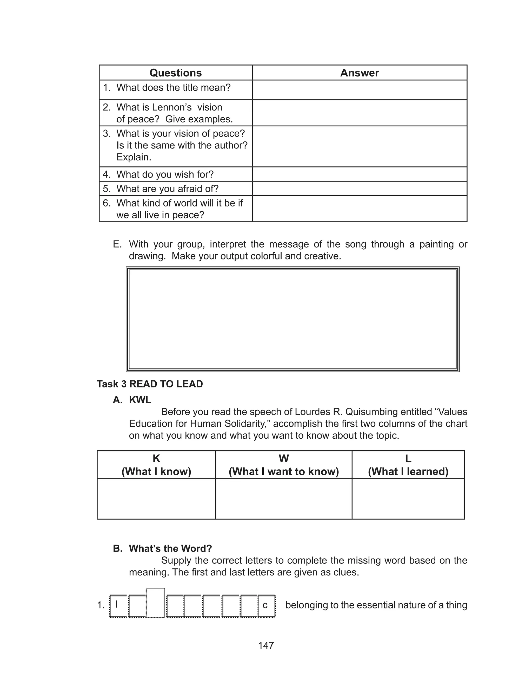 147
Questions Answer
1. What does the title mean?
2. What is Lennon’s vision
of peace? Give examples.
3. What is your vision of peace?
Is it the same with the author?
Explain.
4. What do you wish for?
5. What are you afraid of?
6. What kind of world will it be if
we all live in peace?
E.	 With your group, interpret the message of the song through a painting or
drawing. Make your output colorful and creative.
Task 3 READ TO LEAD
A.	 KWL
Before you read the speech of Lourdes R. Quisumbing entitled “Values
Education for Human Solidarity,” accomplish the first two columns of the chart
on what you know and what you want to know about the topic.
K
(What I know)
W
(What I want to know)
L
(What I learned)
B.	 What’s the Word?
Supply the correct letters to complete the missing word based on the
meaning. The first and last letters are given as clues.
1. I 		 		 c belonging to the essential nature of a thingl c
 
