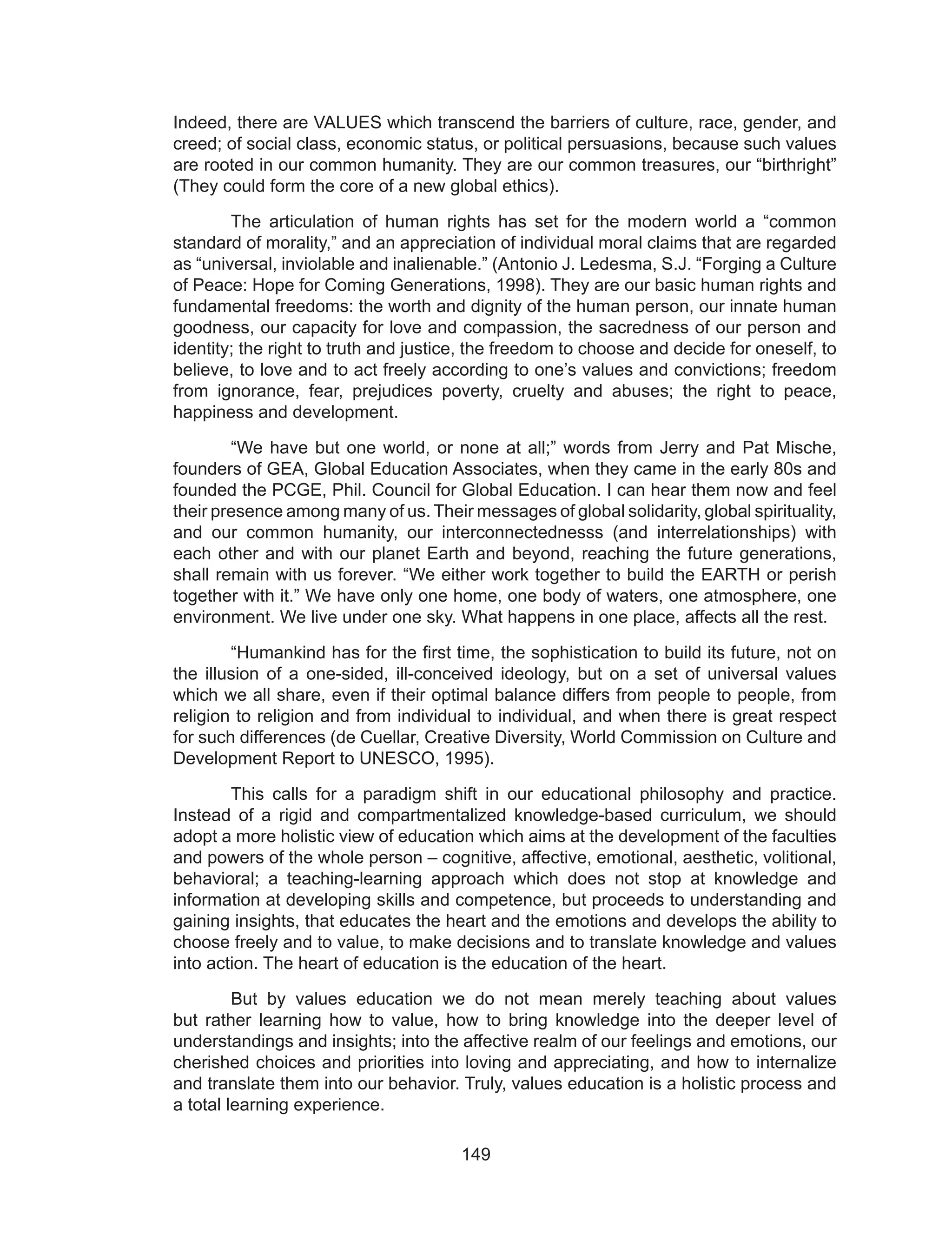 149
Indeed, there are VALUES which transcend the barriers of culture, race, gender, and
creed; of social class, economic status, or political persuasions, because such values
are rooted in our common humanity. They are our common treasures, our “birthright”
(They could form the core of a new global ethics).
	 The articulation of human rights has set for the modern world a “common
standard of morality,” and an appreciation of individual moral claims that are regarded
as “universal, inviolable and inalienable.” (Antonio J. Ledesma, S.J. “Forging a Culture
of Peace: Hope for Coming Generations, 1998). They are our basic human rights and
fundamental freedoms: the worth and dignity of the human person, our innate human
goodness, our capacity for love and compassion, the sacredness of our person and
identity; the right to truth and justice, the freedom to choose and decide for oneself, to
believe, to love and to act freely according to one’s values and convictions; freedom
from ignorance, fear, prejudices poverty, cruelty and abuses; the right to peace,
happiness and development.
	 “We have but one world, or none at all;” words from Jerry and Pat Mische,
founders of GEA, Global Education Associates, when they came in the early 80s and
founded the PCGE, Phil. Council for Global Education. I can hear them now and feel
their presence among many of us. Their messages of global solidarity, global spirituality,
and our common humanity, our interconnectednesss (and interrelationships) with
each other and with our planet Earth and beyond, reaching the future generations,
shall remain with us forever. “We either work together to build the EARTH or perish
together with it.” We have only one home, one body of waters, one atmosphere, one
environment. We live under one sky. What happens in one place, affects all the rest.
	 “Humankind has for the first time, the sophistication to build its future, not on
the illusion of a one-sided, ill-conceived ideology, but on a set of universal values
which we all share, even if their optimal balance differs from people to people, from
religion to religion and from individual to individual, and when there is great respect
for such differences (de Cuellar, Creative Diversity, World Commission on Culture and
Development Report to UNESCO, 1995).
	 This calls for a paradigm shift in our educational philosophy and practice.
Instead of a rigid and compartmentalized knowledge-based curriculum, we should
adopt a more holistic view of education which aims at the development of the faculties
and powers of the whole person – cognitive, affective, emotional, aesthetic, volitional,
behavioral; a teaching-learning approach which does not stop at knowledge and
information at developing skills and competence, but proceeds to understanding and
gaining insights, that educates the heart and the emotions and develops the ability to
choose freely and to value, to make decisions and to translate knowledge and values
into action. The heart of education is the education of the heart.
	 But by values education we do not mean merely teaching about values
but rather learning how to value, how to bring knowledge into the deeper level of
understandings and insights; into the affective realm of our feelings and emotions, our
cherished choices and priorities into loving and appreciating, and how to internalize
and translate them into our behavior. Truly, values education is a holistic process and
a total learning experience.
 