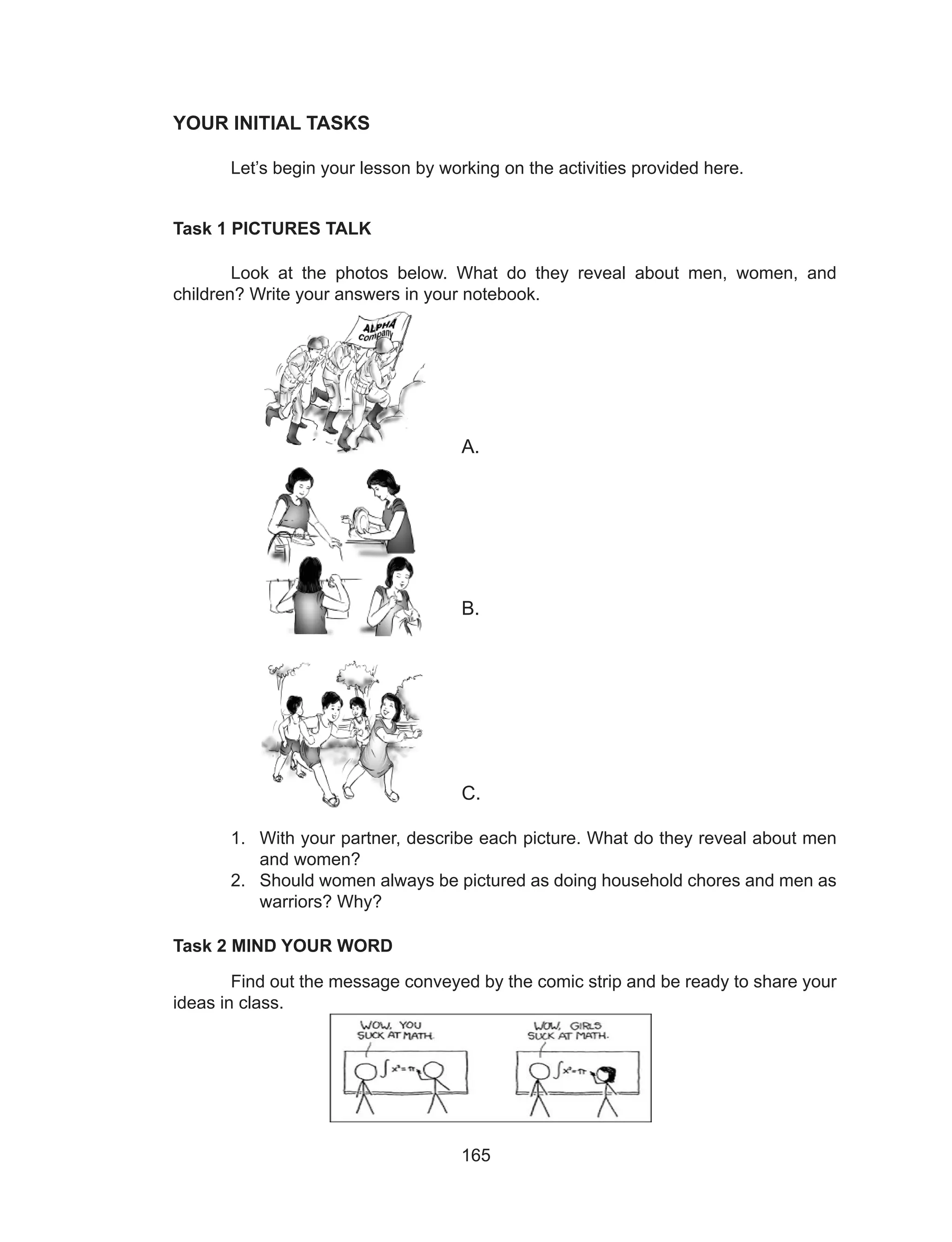 165
YOUR INITIAL TASKS
	 Let’s begin your lesson by working on the activities provided here.
Task 1 PICTURES TALK
	 Look at the photos below. What do they reveal about men, women, and
children? Write your answers in your notebook.
						
				A.
											
												
												
												
												
					B.
											
												
												
												
												
					C.
1.	 With your partner, describe each picture. What do they reveal about men
and women?
2.	 Should women always be pictured as doing household chores and men as
warriors? Why?
Task 2 MIND YOUR WORD
	 Find out the message conveyed by the comic strip and be ready to share your
ideas in class.
 