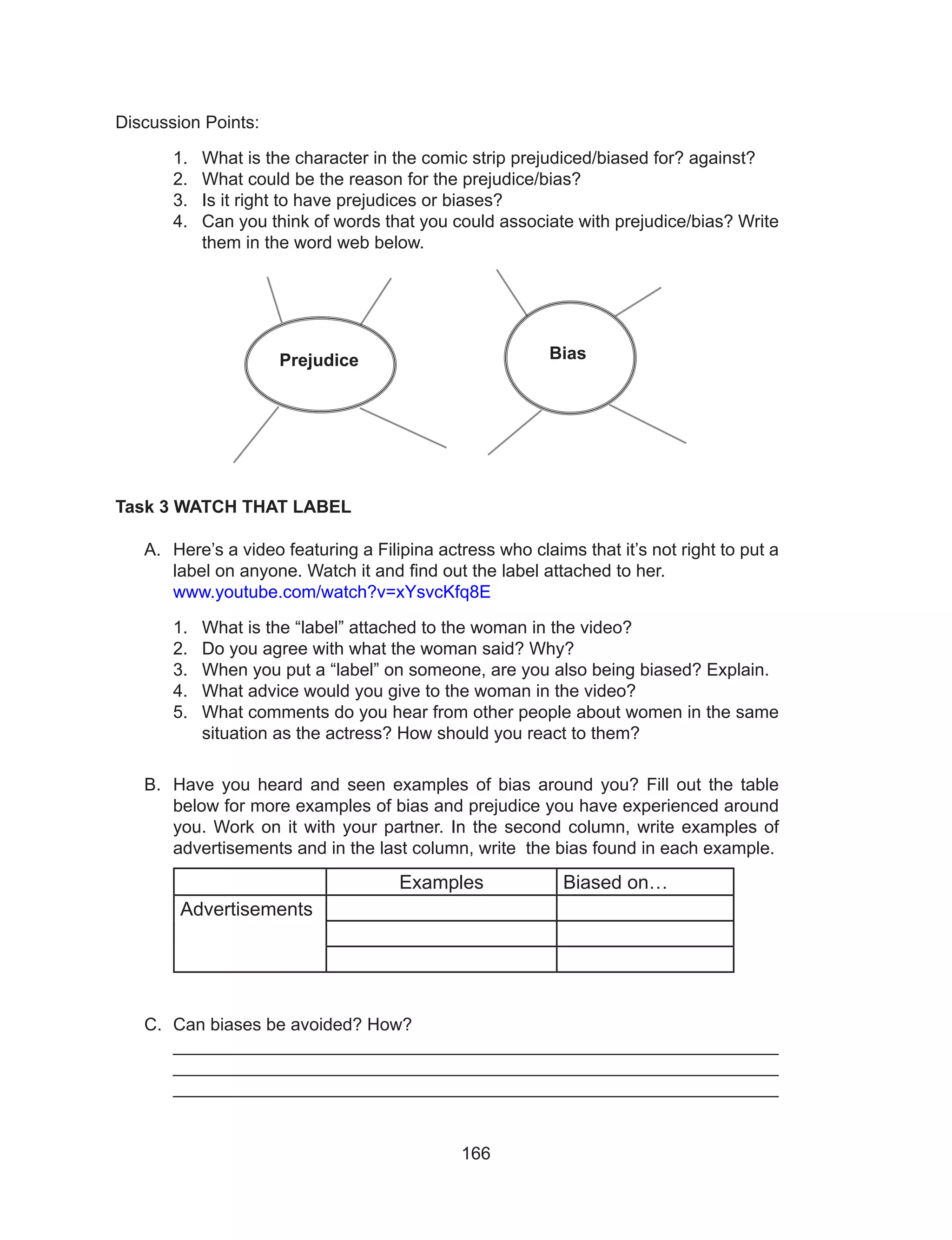 166
Discussion Points:
1.	 What is the character in the comic strip prejudiced/biased for? against?
2.	 What could be the reason for the prejudice/bias?
3.	 Is it right to have prejudices or biases?
4.	 Can you think of words that you could associate with prejudice/bias? Write
them in the word web below.
Task 3 WATCH THAT LABEL
A.	 Here’s a video featuring a Filipina actress who claims that it’s not right to put a
label on anyone. Watch it and find out the label attached to her.
	 www.youtube.com/watch?v=xYsvcKfq8E
1.	 What is the “label” attached to the woman in the video?
2.	 Do you agree with what the woman said? Why?
3.	 When you put a “label” on someone, are you also being biased? Explain.
4.	 What advice would you give to the woman in the video?
5.	 What comments do you hear from other people about women in the same
situation as the actress? How should you react to them?
B.	 Have you heard and seen examples of bias around you? Fill out the table
below for more examples of bias and prejudice you have experienced around
you. Work on it with your partner. In the second column, write examples of
advertisements and in the last column, write the bias found in each example.
Examples Biased on…
Advertisements
C.	 Can biases be avoided? How?							
_____________________________________________________________
_____________________________________________________________
_____________________________________________________________
Prejudice Bias
 