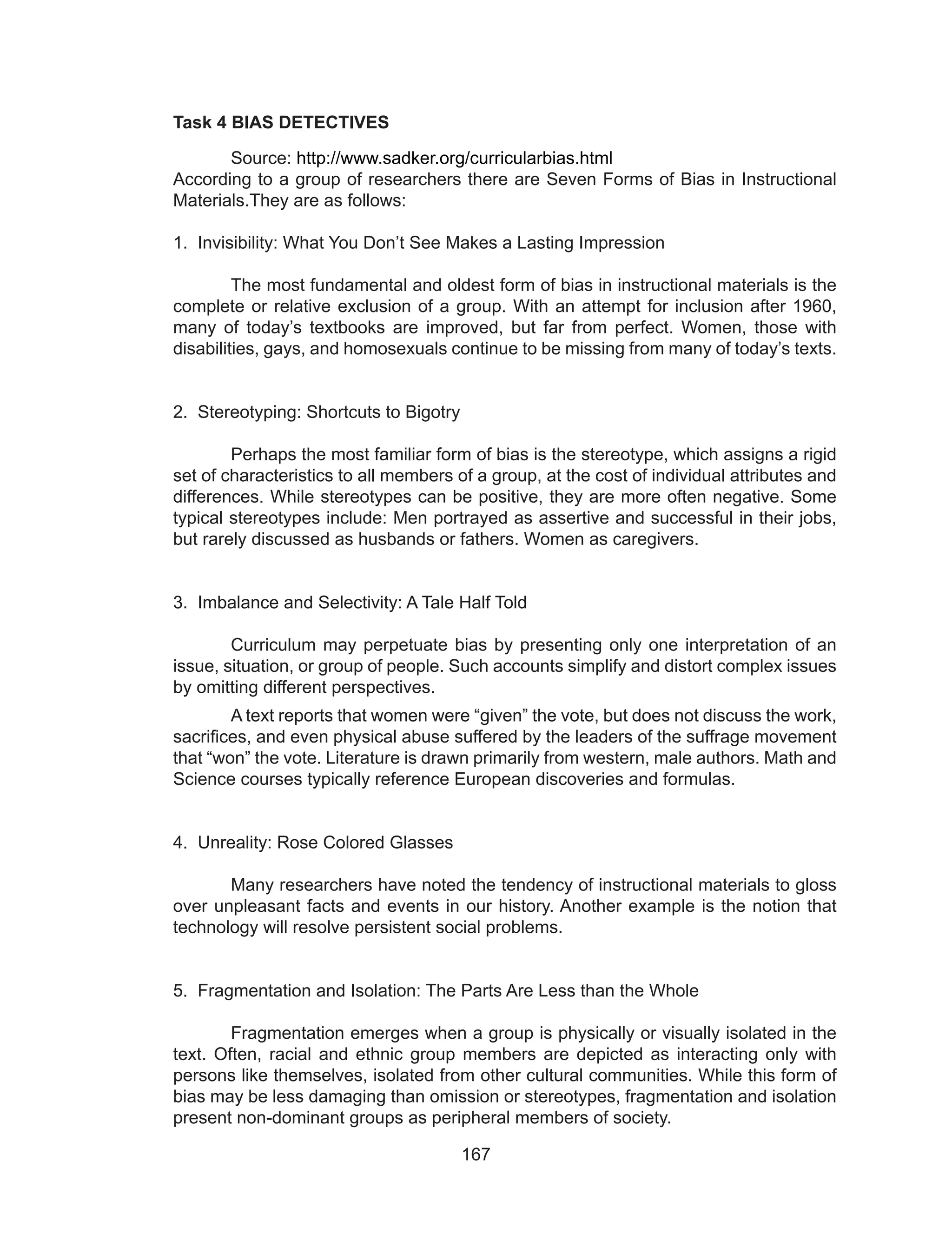 167
Task 4 BIAS DETECTIVES
	Source: http://www.sadker.org/curricularbias.html
According to a group of researchers there are Seven Forms of Bias in Instructional
Materials.They are as follows:
1. Invisibility: What You Don’t See Makes a Lasting Impression
	
	 The most fundamental and oldest form of bias in instructional materials is the
complete or relative exclusion of a group. With an attempt for inclusion after 1960,
many of today’s textbooks are improved, but far from perfect. Women, those with
disabilities, gays, and homosexuals continue to be missing from many of today’s texts.
2. Stereotyping: Shortcuts to Bigotry
	 Perhaps the most familiar form of bias is the stereotype, which assigns a rigid
set of characteristics to all members of a group, at the cost of individual attributes and
differences. While stereotypes can be positive, they are more often negative. Some
typical stereotypes include: Men portrayed as assertive and successful in their jobs,
but rarely discussed as husbands or fathers. Women as caregivers.
3. Imbalance and Selectivity: A Tale Half Told
	 Curriculum may perpetuate bias by presenting only one interpretation of an
issue, situation, or group of people. Such accounts simplify and distort complex issues
by omitting different perspectives.
	 A text reports that women were “given” the vote, but does not discuss the work,
sacrifices, and even physical abuse suffered by the leaders of the suffrage movement
that “won” the vote. Literature is drawn primarily from western, male authors. Math and
Science courses typically reference European discoveries and formulas.
4. Unreality: Rose Colored Glasses
	
	 Many researchers have noted the tendency of instructional materials to gloss
over unpleasant facts and events in our history. Another example is the notion that
technology will resolve persistent social problems.
5. Fragmentation and Isolation: The Parts Are Less than the Whole
	 Fragmentation emerges when a group is physically or visually isolated in the
text. Often, racial and ethnic group members are depicted as interacting only with
persons like themselves, isolated from other cultural communities. While this form of
bias may be less damaging than omission or stereotypes, fragmentation and isolation
present non-dominant groups as peripheral members of society.
 