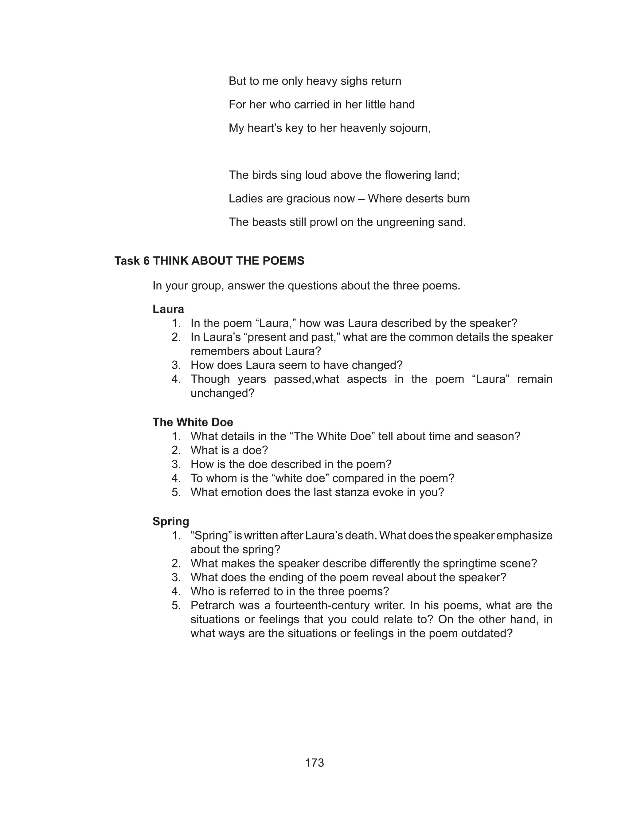 173
			 But to me only heavy sighs return
			 For her who carried in her little hand
			 My heart’s key to her heavenly sojourn,
			 The birds sing loud above the flowering land;
			 Ladies are gracious now – Where deserts burn
			 The beasts still prowl on the ungreening sand.
Task 6 THINK ABOUT THE POEMS
	 In your group, answer the questions about the three poems.
Laura
1.	 In the poem “Laura,” how was Laura described by the speaker?
2.	 In Laura’s “present and past,” what are the common details the speaker
remembers about Laura?
3.	 How does Laura seem to have changed?
4.	 Though years passed,what aspects in the poem “Laura” remain
unchanged?
The White Doe
1.	 What details in the “The White Doe” tell about time and season?
2.	 What is a doe?
3.	 How is the doe described in the poem?
4.	 To whom is the “white doe” compared in the poem?
5.	 What emotion does the last stanza evoke in you?
Spring
1.	 “Spring” is written after Laura’s death. What does the speaker emphasize
about the spring?
2.	 What makes the speaker describe differently the springtime scene?
3.	 What does the ending of the poem reveal about the speaker?
4.	 Who is referred to in the three poems?
5.	 Petrarch was a fourteenth-century writer. In his poems, what are the
situations or feelings that you could relate to? On the other hand, in
what ways are the situations or feelings in the poem outdated?
 