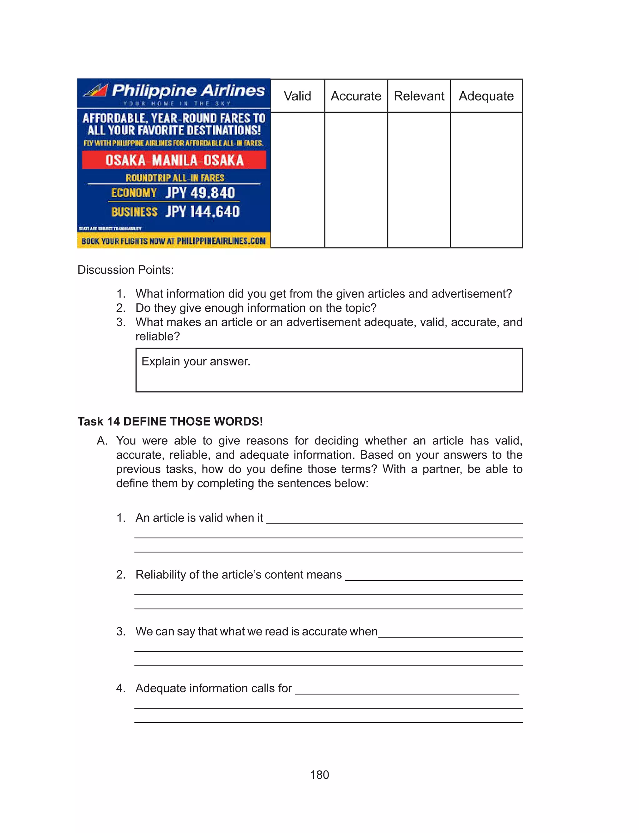 180
Valid Accurate Relevant Adequate
Discussion Points:
1.	 What information did you get from the given articles and advertisement?
2.	 Do they give enough information on the topic?
3.	 What makes an article or an advertisement adequate, valid, accurate, and
reliable?
Task 14 DEFINE THOSE WORDS!
A.	 You were able to give reasons for deciding whether an article has valid,
accurate, reliable, and adequate information. Based on your answers to the
previous tasks, how do you define those terms? With a partner, be able to
define them by completing the sentences below:
1.	 An article is valid when it _______________________________________
___________________________________________________________
___________________________________________________________
2.	 Reliability of the article’s content means ___________________________
___________________________________________________________
___________________________________________________________
3.	 We can say that what we read is accurate when______________________
___________________________________________________________
___________________________________________________________
4.	 Adequate information calls for __________________________________
___________________________________________________________
___________________________________________________________
Explain your answer.
 