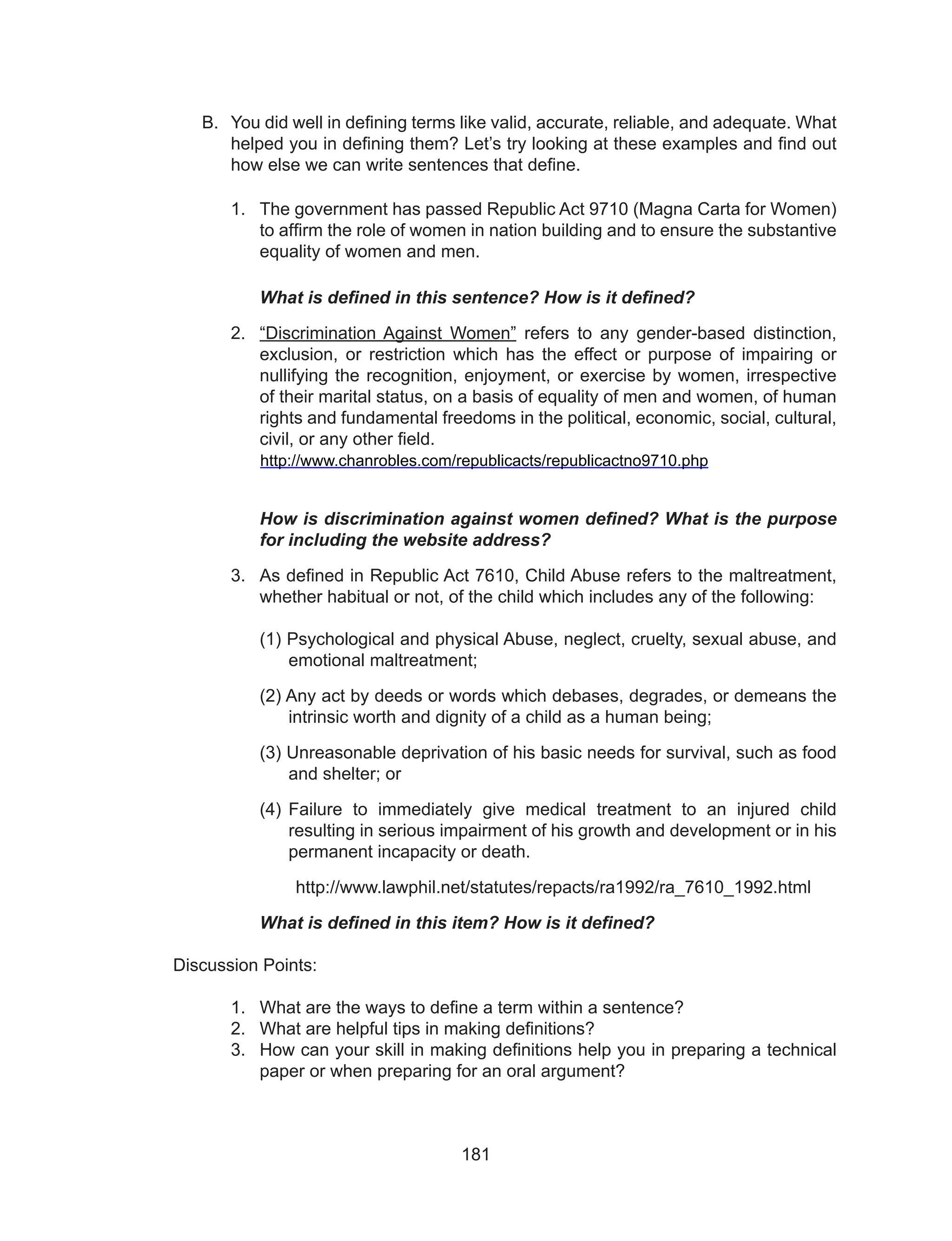 181
B.	 You did well in defining terms like valid, accurate, reliable, and adequate. What
helped you in defining them? Let’s try looking at these examples and find out
how else we can write sentences that define.
1.	 The government has passed Republic Act 9710 (Magna Carta for Women)
to affirm the role of women in nation building and to ensure the substantive
equality of women and men.
What is defined in this sentence? How is it defined?
2.	 “Discrimination Against Women” refers to any gender-based distinction,
exclusion, or restriction which has the effect or purpose of impairing or
nullifying the recognition, enjoyment, or exercise by women, irrespective
of their marital status, on a basis of equality of men and women, of human
rights and fundamental freedoms in the political, economic, social, cultural,
civil, or any other field.
	 http://www.chanrobles.com/republicacts/republicactno9710.php
How is discrimination against women defined? What is the purpose
for including the website address?
3.	 As defined in Republic Act 7610, Child Abuse refers to the maltreatment,
whether habitual or not, of the child which includes any of the following:
(1) Psychological and physical Abuse, neglect, cruelty, sexual abuse, and
emotional maltreatment;
(2) Any act by deeds or words which debases, degrades, or demeans the
intrinsic worth and dignity of a child as a human being;
(3) Unreasonable deprivation of his basic needs for survival, such as food
and shelter; or
(4) Failure to immediately give medical treatment to an injured child
resulting in serious impairment of his growth and development or in his
permanent incapacity or death.
http://www.lawphil.net/statutes/repacts/ra1992/ra_7610_1992.html
What is defined in this item? How is it defined?
Discussion Points:
1.	 What are the ways to define a term within a sentence?
2.	 What are helpful tips in making definitions?
3.	 How can your skill in making definitions help you in preparing a technical
paper or when preparing for an oral argument?
 