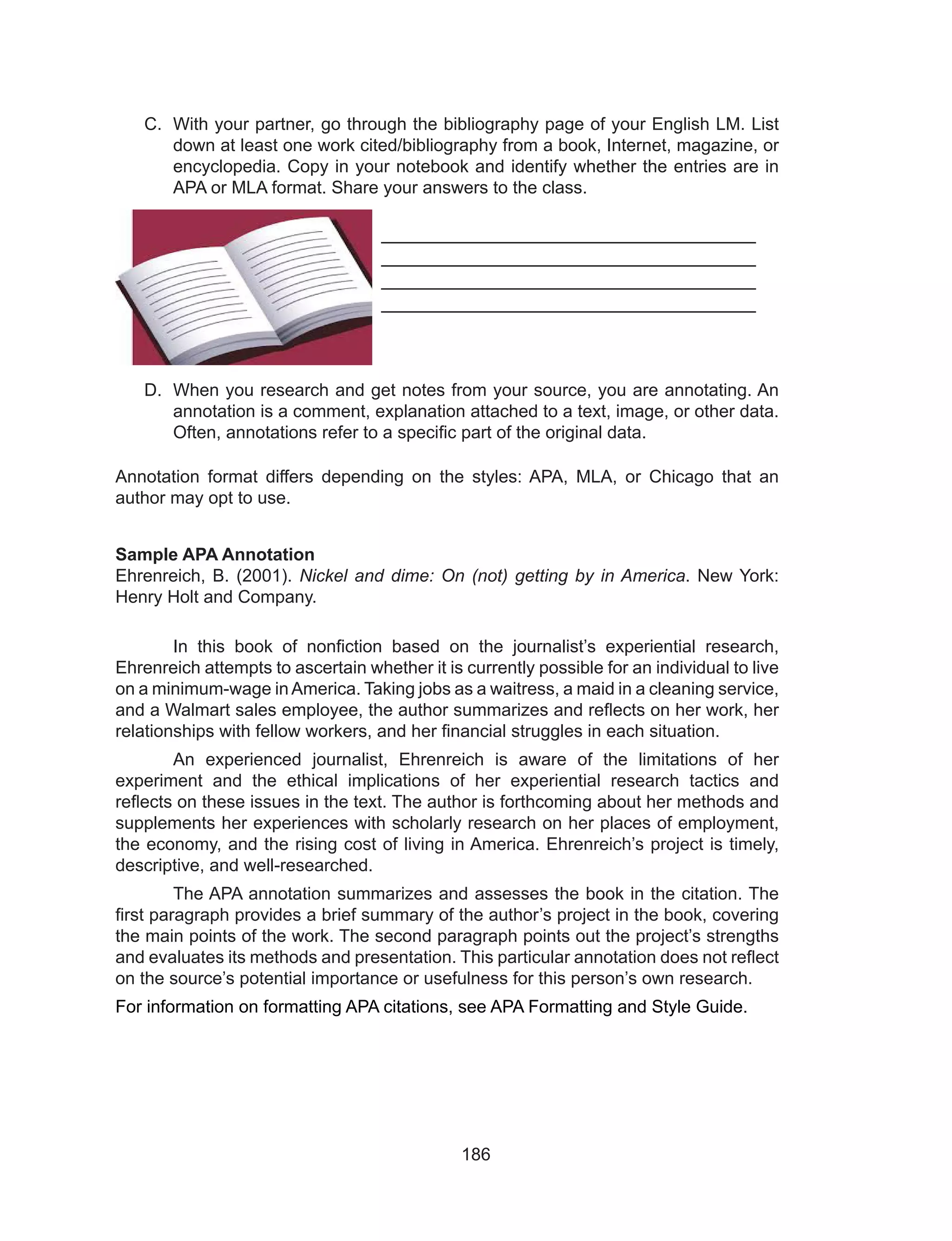 186
C.	 With your partner, go through the bibliography page of your English LM. List
down at least one work cited/bibliography from a book, Internet, magazine, or
encyclopedia. Copy in your notebook and identify whether the entries are in
APA or MLA format. Share your answers to the class.
___________________________________
___________________________________
___________________________________
___________________________________
D.	 When you research and get notes from your source, you are annotating. An
annotation is a comment, explanation attached to a text, image, or other data.
Often, annotations refer to a specific part of the original data.
Annotation format differs depending on the styles: APA, MLA, or Chicago that an
author may opt to use.
Sample APA Annotation
Ehrenreich, B. (2001). Nickel and dime: On (not) getting by in America. New York:
Henry Holt and Company.
	 In this book of nonfiction based on the journalist’s experiential research,
Ehrenreich attempts to ascertain whether it is currently possible for an individual to live
on a minimum-wage inAmerica. Taking jobs as a waitress, a maid in a cleaning service,
and a Walmart sales employee, the author summarizes and reflects on her work, her
relationships with fellow workers, and her financial struggles in each situation.
	 An experienced journalist, Ehrenreich is aware of the limitations of her
experiment and the ethical implications of her experiential research tactics and
reflects on these issues in the text. The author is forthcoming about her methods and
supplements her experiences with scholarly research on her places of employment,
the economy, and the rising cost of living in America. Ehrenreich’s project is timely,
descriptive, and well-researched.
	 The APA annotation summarizes and assesses the book in the citation. The
first paragraph provides a brief summary of the author’s project in the book, covering
the main points of the work. The second paragraph points out the project’s strengths
and evaluates its methods and presentation. This particular annotation does not reflect
on the source’s potential importance or usefulness for this person’s own research.
For information on formatting APA citations, see APA Formatting and Style Guide.
 