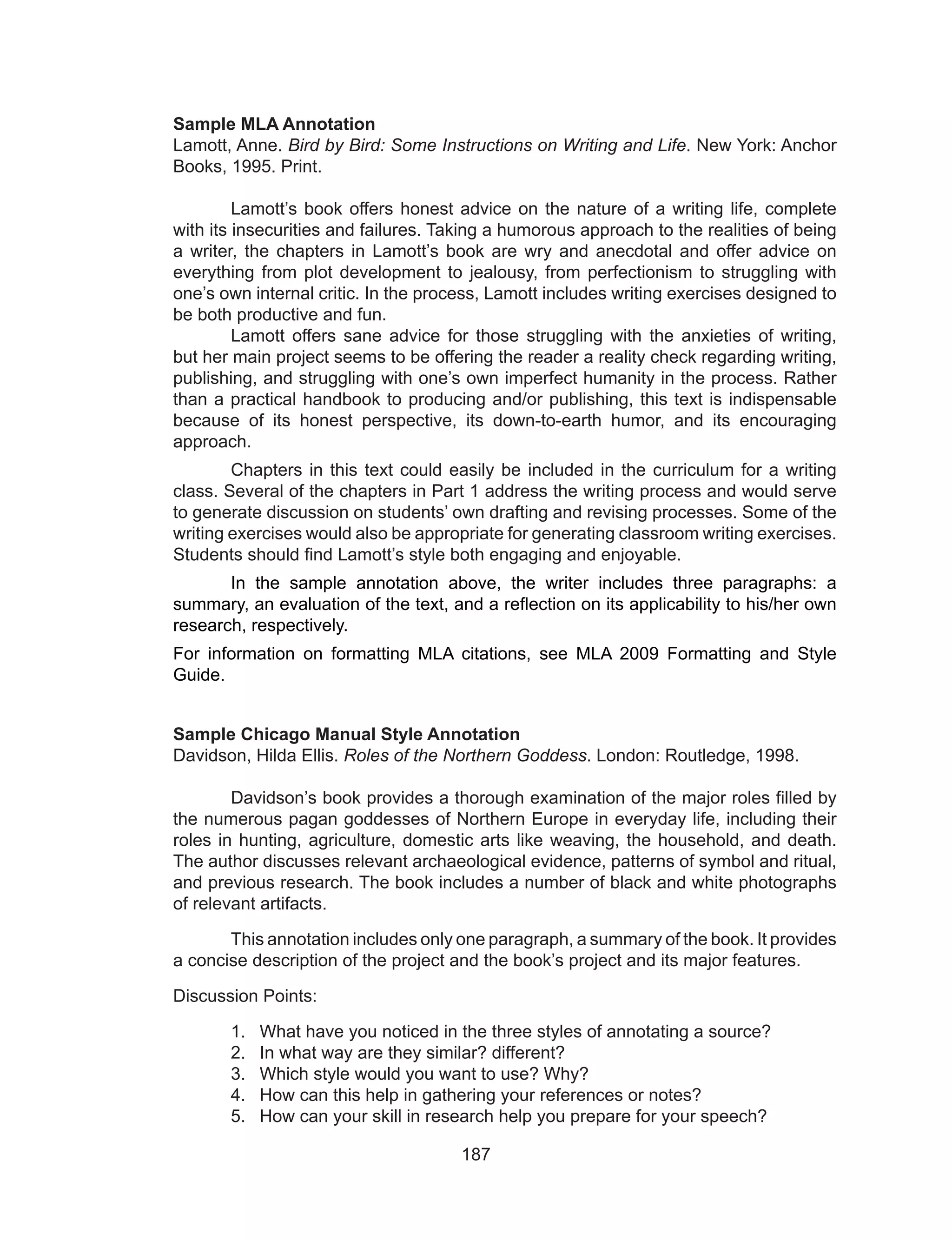 187
Sample MLA Annotation
Lamott, Anne. Bird by Bird: Some Instructions on Writing and Life. New York: Anchor
Books, 1995. Print.
	 Lamott’s book offers honest advice on the nature of a writing life, complete
with its insecurities and failures. Taking a humorous approach to the realities of being
a writer, the chapters in Lamott’s book are wry and anecdotal and offer advice on
everything from plot development to jealousy, from perfectionism to struggling with
one’s own internal critic. In the process, Lamott includes writing exercises designed to
be both productive and fun.
	 Lamott offers sane advice for those struggling with the anxieties of writing,
but her main project seems to be offering the reader a reality check regarding writing,
publishing, and struggling with one’s own imperfect humanity in the process. Rather
than a practical handbook to producing and/or publishing, this text is indispensable
because of its honest perspective, its down-to-earth humor, and its encouraging
approach.
	 Chapters in this text could easily be included in the curriculum for a writing
class. Several of the chapters in Part 1 address the writing process and would serve
to generate discussion on students’ own drafting and revising processes. Some of the
writing exercises would also be appropriate for generating classroom writing exercises.
Students should find Lamott’s style both engaging and enjoyable.
	 In the sample annotation above, the writer includes three paragraphs: a
summary, an evaluation of the text, and a reflection on its applicability to his/her own
research, respectively.
For information on formatting MLA citations, see MLA 2009 Formatting and Style
Guide.
Sample Chicago Manual Style Annotation
Davidson, Hilda Ellis. Roles of the Northern Goddess. London: Routledge, 1998.
	 Davidson’s book provides a thorough examination of the major roles filled by
the numerous pagan goddesses of Northern Europe in everyday life, including their
roles in hunting, agriculture, domestic arts like weaving, the household, and death.
The author discusses relevant archaeological evidence, patterns of symbol and ritual,
and previous research. The book includes a number of black and white photographs
of relevant artifacts.
	 This annotation includes only one paragraph, a summary of the book. It provides
a concise description of the project and the book’s project and its major features.
Discussion Points:
1.	 What have you noticed in the three styles of annotating a source?
2.	 In what way are they similar? different?
3.	 Which style would you want to use? Why?
4.	 How can this help in gathering your references or notes?
5.	 How can your skill in research help you prepare for your speech?
 