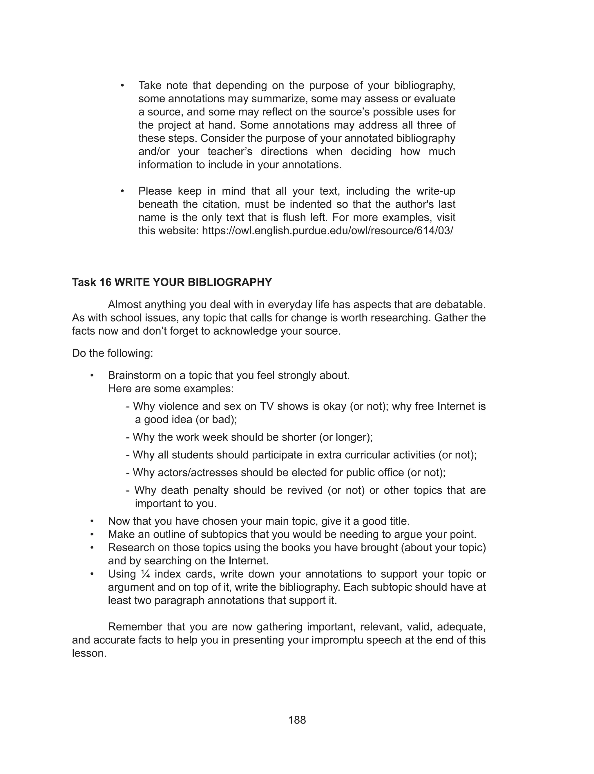 188
Task 16 WRITE YOUR BIBLIOGRAPHY
	 Almost anything you deal with in everyday life has aspects that are debatable.
As with school issues, any topic that calls for change is worth researching. Gather the
facts now and don’t forget to acknowledge your source.
Do the following:
•	 Brainstorm on a topic that you feel strongly about.
Here are some examples:
- Why violence and sex on TV shows is okay (or not); why free Internet is
a good idea (or bad);
- Why the work week should be shorter (or longer);
- Why all students should participate in extra curricular activities (or not);
- Why actors/actresses should be elected for public office (or not);
- Why death penalty should be revived (or not) or other topics that are
important to you.
•	 Now that you have chosen your main topic, give it a good title.
•	 Make an outline of subtopics that you would be needing to argue your point.
•	 Research on those topics using the books you have brought (about your topic)
and by searching on the Internet.
•	 Using ¼ index cards, write down your annotations to support your topic or
argument and on top of it, write the bibliography. Each subtopic should have at
least two paragraph annotations that support it.
	
	 Remember that you are now gathering important, relevant, valid, adequate,
and accurate facts to help you in presenting your impromptu speech at the end of this
lesson.
•	 Take note that depending on the purpose of your bibliography,
some annotations may summarize, some may assess or evaluate
a source, and some may reflect on the source’s possible uses for
the project at hand. Some annotations may address all three of
these steps. Consider the purpose of your annotated bibliography
and/or your teacher’s directions when deciding how much
information to include in your annotations.
•	 Please keep in mind that all your text, including the write-up
beneath the citation, must be indented so that the author's last
name is the only text that is flush left. For more examples, visit
this website: https://owl.english.purdue.edu/owl/resource/614/03/
 