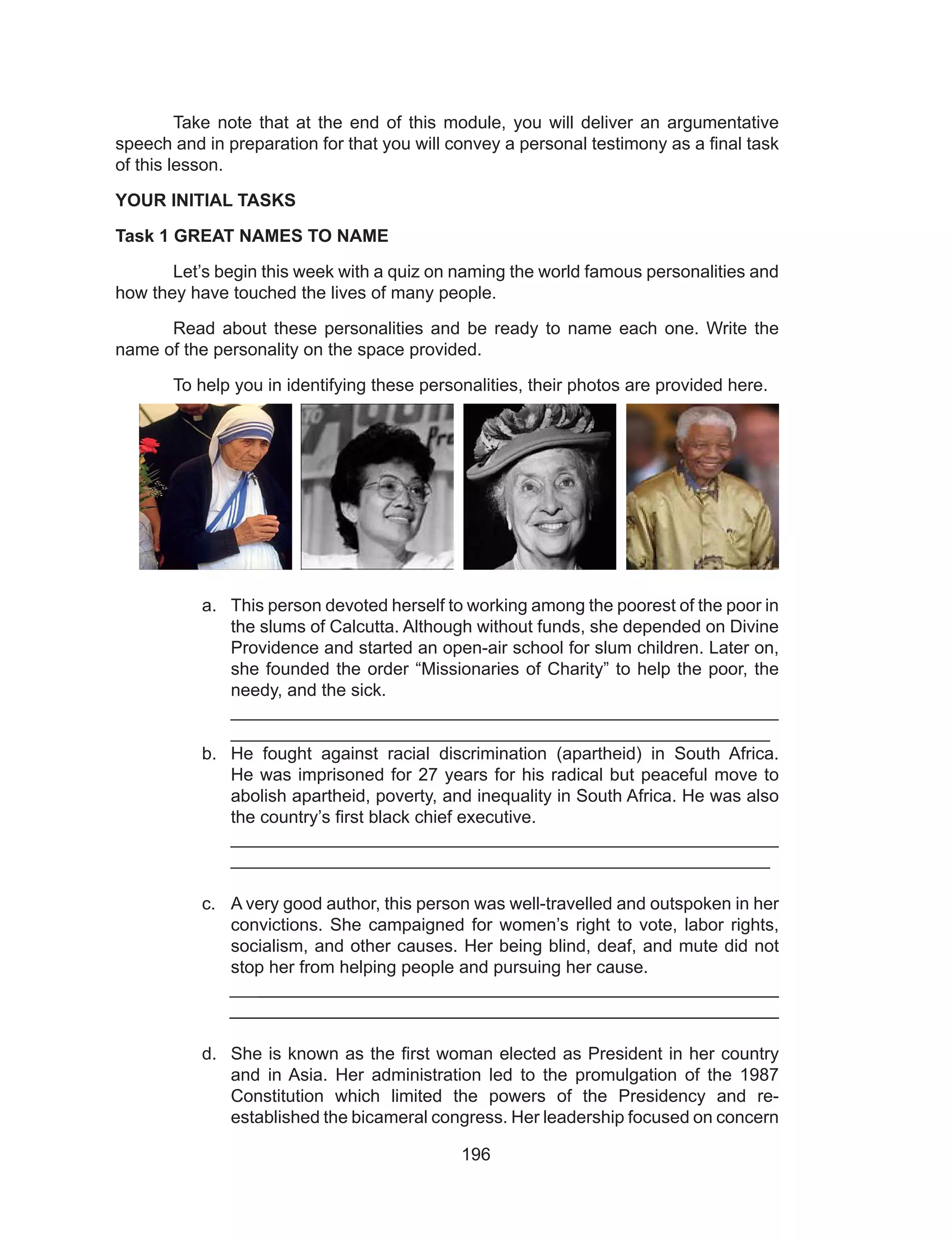196
	 Take note that at the end of this module, you will deliver an argumentative
speech and in preparation for that you will convey a personal testimony as a final task
of this lesson.
YOUR INITIAL TASKS
Task 1 GREAT NAMES TO NAME
	 Let’s begin this week with a quiz on naming the world famous personalities and
how they have touched the lives of many people.
	 Read about these personalities and be ready to name each one. Write the
name of the personality on the space provided.
	 To help you in identifying these personalities, their photos are provided here.
a.	 This person devoted herself to working among the poorest of the poor in
the slums of Calcutta. Although without funds, she depended on Divine
Providence and started an open-air school for slum children. Later on,
she founded the order “Missionaries of Charity” to help the poor, the
needy, and the sick.								
_______________________________________________________
_______________________________________________________
b.	 He fought against racial discrimination (apartheid) in South Africa.
He was imprisoned for 27 years for his radical but peaceful move to
abolish apartheid, poverty, and inequality in South Africa. He was also
the country’s first black chief executive. 					
_______________________________________________________
_______________________________________________________
c.	 A very good author, this person was well-travelled and outspoken in her
convictions. She campaigned for women’s right to vote, labor rights,
socialism, and other causes. Her being blind, deaf, and mute did not
stop her from helping people and pursuing her cause.
________________________________________________________
________________________________________________________
d.	 She is known as the first woman elected as President in her country
and in Asia. Her administration led to the promulgation of the 1987
Constitution which limited the powers of the Presidency and re-
established the bicameral congress. Her leadership focused on concern
 