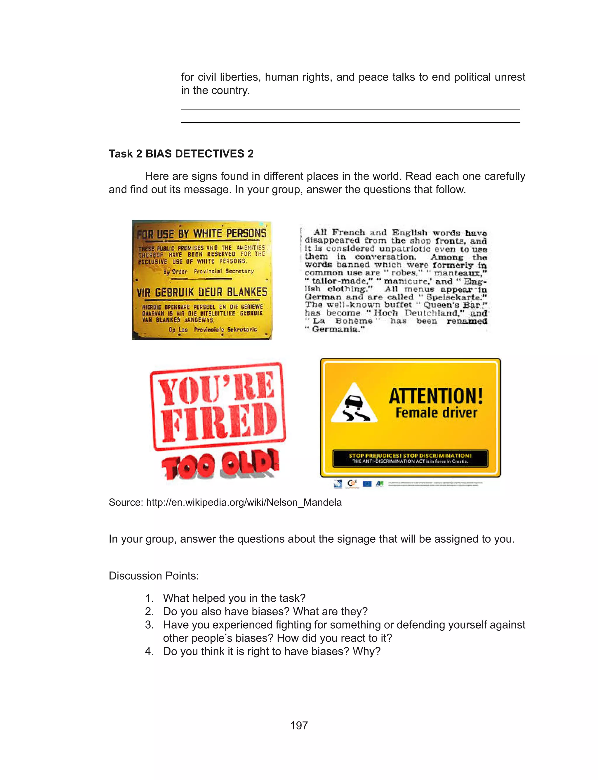 197
for civil liberties, human rights, and peace talks to end political unrest
in the country.
		_______________________________________________________	
		_______________________________________________________
Task 2 BIAS DETECTIVES 2
	 Here are signs found in different places in the world. Read each one carefully
and find out its message. In your group, answer the questions that follow.
Source: http://en.wikipedia.org/wiki/Nelson_Mandela
In your group, answer the questions about the signage that will be assigned to you.
Discussion Points:
1.	 What helped you in the task?
2.	 Do you also have biases? What are they?
3.	 Have you experienced fighting for something or defending yourself against
other people’s biases? How did you react to it?
4.	 Do you think it is right to have biases? Why?
 