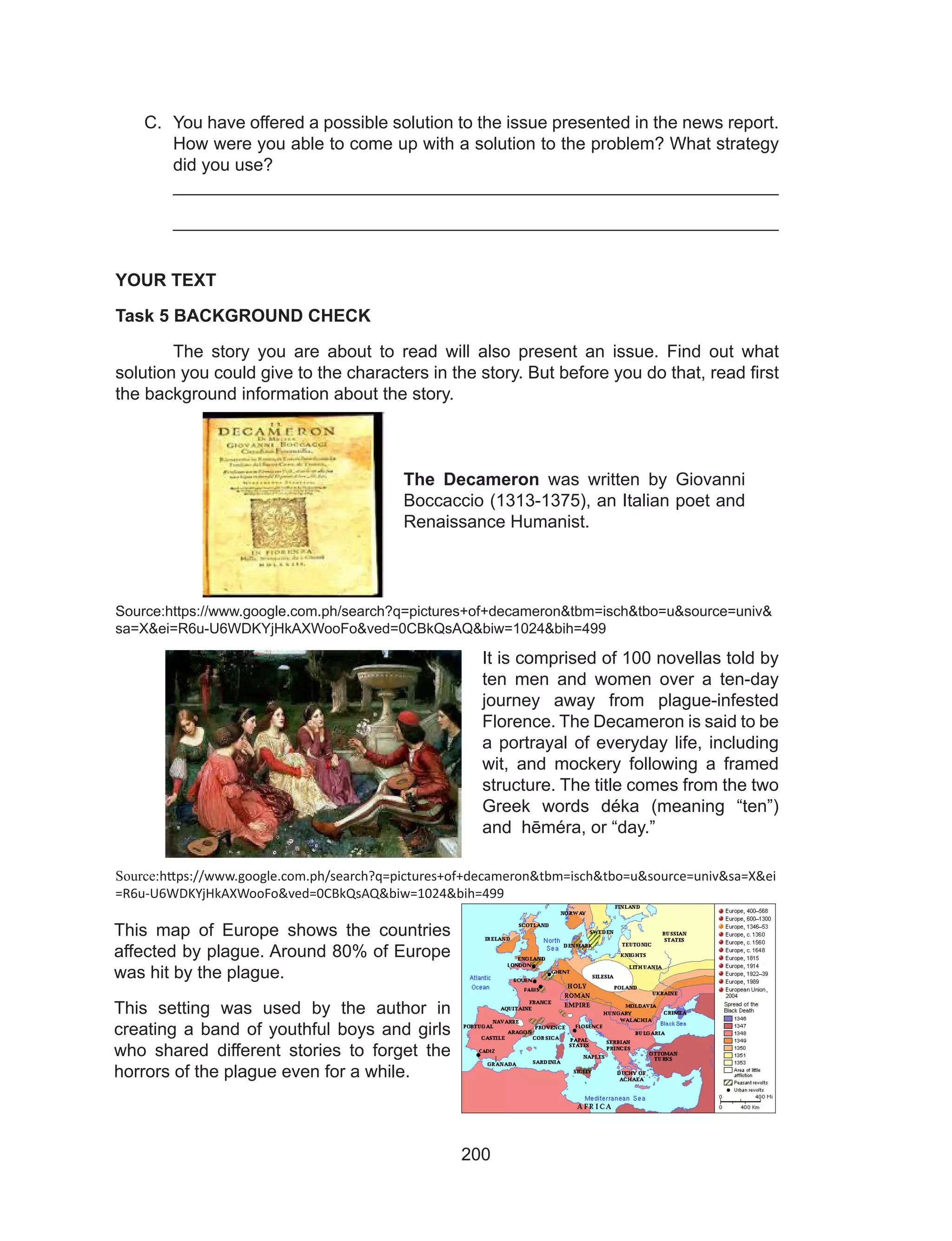 200
C.	 You have offered a possible solution to the issue presented in the news report.
How were you able to come up with a solution to the problem? What strategy
did you use?
_____________________________________________________________
_____________________________________________________________
YOUR TEXT
Task 5 BACKGROUND CHECK
	 The story you are about to read will also present an issue. Find out what
solution you could give to the characters in the story. But before you do that, read first
the background information about the story.
Source:https://www.google.com.ph/search?q=pictures+of+decameron&tbm=isch&tbo=u&source=univ&
sa=X&ei=R6u-U6WDKYjHkAXWooFo&ved=0CBkQsAQ&biw=1024&bih=499
Source:https://www.google.com.ph/search?q=pictures+of+decameron&tbm=isch&tbo=u&source=univ&sa=X&ei
=R6u-U6WDKYjHkAXWooFo&ved=0CBkQsAQ&biw=1024&bih=499
The Decameron was written by Giovanni
Boccaccio (1313-1375), an Italian poet and
Renaissance Humanist.
It is comprised of 100 novellas told by
ten men and women over a ten-day
journey away from plague-infested
Florence. The Decameron is said to be
a portrayal of everyday life, including
wit, and mockery following a framed
structure. The title comes from the two
Greek words déka (meaning “ten”)
and hēméra, or “day.”
This map of Europe shows the countries
affected by plague. Around 80% of Europe
was hit by the plague.
This setting was used by the author in
creating a band of youthful boys and girls
who shared different stories to forget the
horrors of the plague even for a while.
 