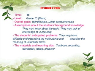 INTRODUCTION
- Time : 45’
- Level: Grade 10 (Basic)
- Overall goals: Identification, Detail comprehension
- Assumptions about the students’ background knowledge:
They may know about the topic. They may lack of
knowledge of vocabulary.
- The students’ anticipated problems: They may have
difficulty understanding the main points and guessing the
meaning of unfamiliar terms
- The materials and teaching aids : Textbook, recording,
worksheet, laptop, projector
 