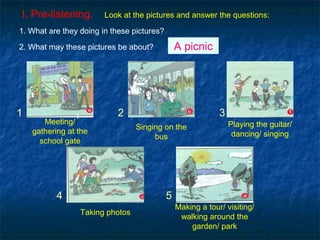 I. Pre-listening. Look at the pictures and answer the questions:
1
4
3
5
1 2
Meeting/
gathering at the
school gate
Making a tour/ visiting/
walking around the
garden/ park
Taking photos
Singing on the
bus
Playing the guitar/
dancing/ singing
2. What may these pictures be about? A picnic
1. What are they doing in these pictures?
 