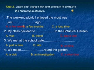 Task 2. Listen and choose the best answers to complete
the following sentences.
1.The weekend picnic I enjoyed the most was
just………………….ago.
B. a few months C. a long time
2. My class decided to……………….to the Botanical Garden.
A. visit B. travel
3. We met at the school gate…………………………
A. just in time C. late
4. We made………………….round the garden.
A. a visit B. an investigation C. a short tour
A. a few weeks
C. pay a visitC. pay a visit
B. on timeB. on time
C. a short tour
A. a few weeks
 