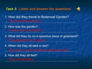 Task 3. Listen and answer the questions.
1. How did they travel to Botanical Garden?
…………………………………………………………….
2. How was the garden?
…………………………………………………………….
3. What did they do on a spacious piece of grassland?
……………………………………………………………..
4. When did they all take a rest?
……………………………………………………………..
5. How did they all feel?
………………………………………………………………
They travel there by bus
It was quiet and peaceful
They played a lot of games
They took a short rest after a delicious meal
They all felt happy
 