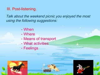 III. Post-listening.
Talk about the weekend picnic you enjoyed the most
using the following suggestions:
- When
- Where
- Means of transport
- What activities
- Feelings
 