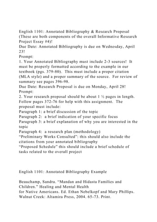 English 1101: Annotated Bibliography & Research Proposal
(These are both components of the overall Informative Research
Project Essay #4)!
Due Date: Annotated Bibliography is due on Wednesday, April
23!
Prompt:
1. Your Annotated Bibliography must include 2-3 sources! It
must be properly formatted according to the example in our
textbook (pgs. 379-80). This must include a proper citation
(MLA style) and a proper summary of the source. For review of
summary see pages 396-98.
Due Date: Research Proposal is due on Monday, April 28!
Prompt:
2. Your research proposal should be about 1 ½ pages in length.
Follow pages 372-76 for help with this assignment. The
proposal must include:
Paragraph 1: a brief discussion of the topic
Paragraph 2: a brief indication of your specific focus
Paragraph 3: a brief explanation of why you are interested in the
topic
Paragraph 4: a research plan (methodology)
“Preliminary Works Consulted”: this should also include the
citations from your annotated bibliography
“Proposed Schedule” this should include a brief schedule of
tasks related to the overall project
English 1101: Annotated Bibliography Example
Beauchamp, Sandra. “Mandan and Hidasta Families and
Children.” Healing and Mental Health
for Native Americans. Ed. Ethan Nebelkopf and Mary Phillips.
Walnut Creek: Altamira Press, 2004. 65-73. Print.
 