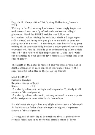 English 111 Composition 21st Century Reflection _Summer
2019
Writing in the 21st century has become increasingly important
to the overall success of professionals and recent college
graduates. Read the THREE articles that follow the
instructions. After reading the articles, submit a 2 page paper
(800+ words) outlining how you plan to maintain or continue
your growth as a writer. In addition, discuss how refining your
writing skills can essentially become a major part of your career
or profession. Finally, include your understanding of the article
entitled “ The Future of Self-Improvement….”and how “Grit”
can be applied to your current development as a writer into your
chosen career.
The length of the paper is required and you must provide an in
depth explanation of each aspect of your paper. Finally, the
paper must be submitted in the following format:
MLA FORMAT
CriterionStandard
Responsiveness to Topic
Score / 15
15 – clearly addresses the topic and responds effectively to all
aspects of the assignment;
12 – clearly address the topic, but may respond to some aspects
of the assignment more effectively than others
8 – addresses the topic, but may slight some aspects of the topic
5– indicates confusion about the topic or neglects important
aspects of the assignment
2 – suggests an inability to comprehend the assignment or to
respond meaningfully to the topicCommunication of Ideas
 