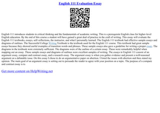English 111 Evaluation Essay
English 111 introduces students to critical thinking and the fundamentals of academic writing. This is a prerequisite English class for higher–level
English education. By the end of this course a student will have gained a great deal of practice in the craft of writing. This essay will evaluate the
English 111 textbooks, essays, self–reflections, the instructor, and what I personally learned. The English 111 textbook had effective sample essays and
diagrams of outlines. The Successful College Writing Textbook is the textbook used for the English 111 course. This textbook had great sample
essays because they showed useful examples of transition words and phrases. These sample essays also gave a guideline for writing a proper essay. The
diagrams in the textbook were extremely sufficient. The diagrams were of the outline of a certain essay. These were remarkably helpful when
mapping out an essay. These sample essays and diagrams of outlines were excellent samples of writing. The essays in English 111 consist of an
argument essay, compare and contrast essay, and a research essay. The argument essay is when you gather evidence and present a well
–reasoned
argument on a debatable issue. On this essay I chose to do an argumentative paper on abortion. I listed the issues with abortion and then stated my
opinion. The main goal of an argument essay is setting out to persuade the reader to agree with your position on a topic. The purpose of a compare
and contrast essay is to
Get more content on HelpWriting.net
 
