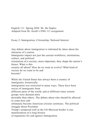 English 111 Spring 2020 Dr. De Naples
Adapted from Dr. Groth’s ENG 111 assignment
Essay 2: Immigration, Citizenship, National Interest
Any debate about immigration is informed by ideas about the
character of a nation.
Immigrants impact not just the current workforce, institutions,
culture, and political
orientation of a society; more important, they shape the nation’s
future. What is this
country all about? How do we want to evolve? What kind of
society do we want to be and
become?
While the United States has always been a country of
immigrants, historically
immigration was restricted in many ways. There have been
waves of immigrants from
different parts of the world, and at different times certain
groups were deemed more
desirable than others. The debate about who should be allowed
to come here and
ultimately become American citizens continues. The political
struggle about President
Trump’s proposed wall at the US-Mexican border is one
manifestation of a long history
of arguments for and against immigration.
 
