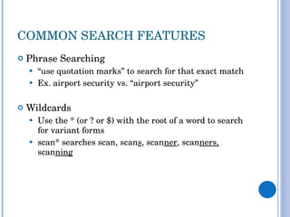 COMMON SEARCH FEATURES Phrase Searching  “ use quotation marks” to search for that exact match Ex. airport security vs. “airport security” Wildcards Use the * (or ? or $) with the root of a word to search for variant forms scan* searches scan, scan s , scan ner , scan ners,  scan ning 