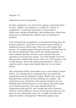 English 112
Exploratory Essay Assignment
For this assignment, you will not be arguing a particular point
of view. Rather, your objective is simply to “wallow in
complexity:” to research and analyze, to posit thesis
(believing), antithesis(doubting), and synthesis(new ideas/your
opinions); to challenge the common ways of looking at a
problem.
You will begin this assignment, as much good writing does, by
posing a question. Your job is to research a (provisional, or
temporary) answer (believing). Then you will critique that
answer—by reading against the grain and you will find flaws in
the answer (doubting). Then you’ll ask another question—a
more complex question, based on your research and your
rejection of your previous answer. You will attempt to answer
that question, debunk that answer, and so on. The purpose is not
to find answers, but to ask really good questions—and as a
result to probe a topic more deeply than you’ve ever done
before.
This assignment differs from others you’ve most likely written
before, as a polished thesis statement does not control the
organization and development of ideas. Rather, this essay will
document the evolution of your thinking on a subject. The
exploratory essay should be a first-person narrative of your
thinking and research process as you explore and reflect upon
your research question. The essay should reflect the
organization plan (pg 49), and it might end with a tentative
solution to the problem or answer to the question that you will
argue in your subsequent essay. Or, it might conclude with
plans for further investigation.**Read the sample essay
 