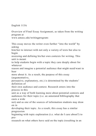 English 113A
Overview of Final Essay Assignment, as taken from the writing
program at
www.umass.edu/writingprogram:
This essay moves the writer even further “into the world” by
asking
him/her to interact with not only a variety of texts but also to
begin
assessing and defining his/her own contexts for writing. This
unit is meant
to help students begin with a topic they care deeply about for
whatever
reason and imagine a potential audience that might need/want to
hear
more about it. As a result, the purpose of this essay
(argumentative,
persuasive, explanatory, etc.) is determined by the students’
definition of
their own audience and context. Research enters into the
process in this
unit as a way of both learning more about potential contexts and
audiences for their topic (i.e. an annotated bibliography that
casts a wide
net) and as one of the sources of information students may draw
on in
developing their topic. As a result, this essay has a similar
progression
beginning with topic exploration (i.e. what do I care about?) to
pre-
research on what others have said on the topic (resulting in an
 