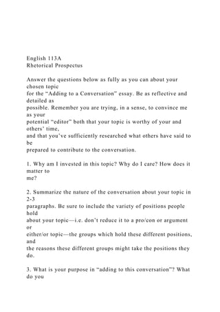 English 113A
Rhetorical Prospectus
Answer the questions below as fully as you can about your
chosen topic
for the “Adding to a Conversation” essay. Be as reflective and
detailed as
possible. Remember you are trying, in a sense, to convince me
as your
potential “editor” both that your topic is worthy of your and
others’ time,
and that you’ve sufficiently researched what others have said to
be
prepared to contribute to the conversation.
1. Why am I invested in this topic? Why do I care? How does it
matter to
me?
2. Summarize the nature of the conversation about your topic in
2-3
paragraphs. Be sure to include the variety of positions people
hold
about your topic—i.e. don’t reduce it to a pro/con or argument
or
either/or topic—the groups which hold these different positions,
and
the reasons these different groups might take the positions they
do.
3. What is your purpose in “adding to this conversation”? What
do you
 