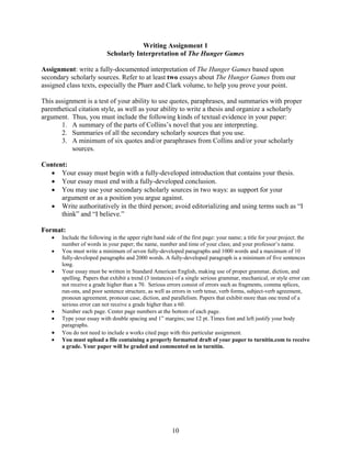 10
Writing Assignment 1
Scholarly Interpretation of The Hunger Games
Assignment: write a fully-documented interpretation of The Hunger Games based upon
secondary scholarly sources. Refer to at least two essays about The Hunger Games from our
assigned class texts, especially the Pharr and Clark volume, to help you prove your point.
This assignment is a test of your ability to use quotes, paraphrases, and summaries with proper
parenthetical citation style, as well as your ability to write a thesis and organize a scholarly
argument. Thus, you must include the following kinds of textual evidence in your paper:
1. A summary of the parts of Collins’s novel that you are interpreting.
2. Summaries of all the secondary scholarly sources that you use.
3. A minimum of six quotes and/or paraphrases from Collins and/or your scholarly
sources.
Content:
 Your essay must begin with a fully-developed introduction that contains your thesis.
 Your essay must end with a fully-developed conclusion.
 You may use your secondary scholarly sources in two ways: as support for your
argument or as a position you argue against.
 Write authoritatively in the third person; avoid editorializing and using terms such as “I
think” and “I believe.”
Format:
 Include the following in the upper right hand side of the first page: your name; a title for your project; the
number of words in your paper; the name, number and time of your class; and your professor’s name.
 You must write a minimum of seven fully-developed paragraphs and 1000 words and a maximum of 10
fully-developed paragraphs and 2000 words. A fully-developed paragraph is a minimum of five sentences
long.
 Your essay must be written in Standard American English, making use of proper grammar, diction, and
spelling. Papers that exhibit a trend (3 instances) of a single serious grammar, mechanical, or style error can
not receive a grade higher than a 70. Serious errors consist of errors such as fragments, comma splices,
run-ons, and poor sentence structure, as well as errors in verb tense, verb forms, subject-verb agreement,
pronoun agreement, pronoun case, diction, and parallelism. Papers that exhibit more than one trend of a
serious error can not receive a grade higher than a 60.
 Number each page. Center page numbers at the bottom of each page.
 Type your essay with double spacing and 1” margins; use 12 pt. Times font and left justify your body
paragraphs.
 You do not need to include a works cited page with this particular assignment.
 You must upload a file containing a properly formatted draft of your paper to turnitin.com to receive
a grade. Your paper will be graded and commented on in turnitin.
 