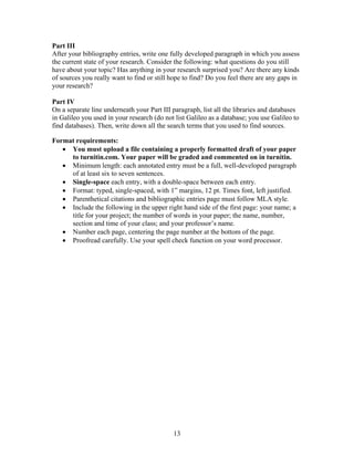 13
Part III
After your bibliography entries, write one fully developed paragraph in which you assess
the current state of your research. Consider the following: what questions do you still
have about your topic? Has anything in your research surprised you? Are there any kinds
of sources you really want to find or still hope to find? Do you feel there are any gaps in
your research?
Part IV
On a separate line underneath your Part III paragraph, list all the libraries and databases
in Galileo you used in your research (do not list Galileo as a database; you use Galileo to
find databases). Then, write down all the search terms that you used to find sources.
Format requirements:
 You must upload a file containing a properly formatted draft of your paper
to turnitin.com. Your paper will be graded and commented on in turnitin.
 Minimum length: each annotated entry must be a full, well-developed paragraph
of at least six to seven sentences.
 Single-space each entry, with a double-space between each entry.
 Format: typed, single-spaced, with 1” margins, 12 pt. Times font, left justified.
 Parenthetical citations and bibliographic entries page must follow MLA style.
 Include the following in the upper right hand side of the first page: your name; a
title for your project; the number of words in your paper; the name, number,
section and time of your class; and your professor’s name.
 Number each page, centering the page number at the bottom of the page.
 Proofread carefully. Use your spell check function on your word processor.
 
