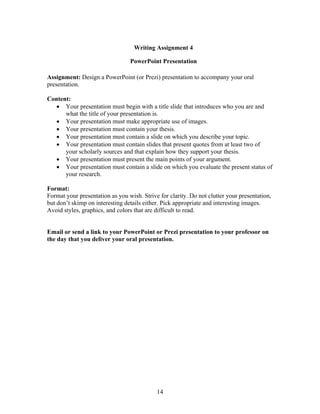 14
Writing Assignment 4
PowerPoint Presentation
Assignment: Design a PowerPoint (or Prezi) presentation to accompany your oral
presentation.
Content:
 Your presentation must begin with a title slide that introduces who you are and
what the title of your presentation is.
 Your presentation must make appropriate use of images.
 Your presentation must contain your thesis.
 Your presentation must contain a slide on which you describe your topic.
 Your presentation must contain slides that present quotes from at least two of
your scholarly sources and that explain how they support your thesis.
 Your presentation must present the main points of your argument.
 Your presentation must contain a slide on which you evaluate the present status of
your research.
Format:
Format your presentation as you wish. Strive for clarity. Do not clutter your presentation,
but don’t skimp on interesting details either. Pick appropriate and interesting images.
Avoid styles, graphics, and colors that are difficult to read.
Email or send a link to your PowerPoint or Prezi presentation to your professor on
the day that you deliver your oral presentation.
 