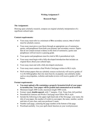 15
Writing Assignment 5
Research Paper
The Assignment:
Drawing upon scholarly research, compose an original scholarly interpretation of a
significant cultural topic.
Content requirements:
 Your essay must refer to a minimum of five secondary sources, two of which
must be scholarly sources.
 Your essay must prove your thesis through an appropriate use of summaries,
quotes, and paraphrases from both your primary and secondary sources. Papers
that do not contain textual evidence in the form of summaries, quotes and
paraphrases will not receive a passing grade.
 Your quotes and paraphrases must be cited in MLA parenthetical style.
 Your essay must begin with a fully-developed introduction that includes an
original thesis about your cultural topic.
 Your essay must end with a fully developed conclusion.
 Your essay must contain a final Works Cited page written in MLA style.
 Well-written papers that use scholarly sources exclusively will receive grades of
A or B; bibliographies that rely more heavily on popular, non-scholarly media
such as encyclopedias, websites and media reviews will receive grades of C and
below.
Format requirements:
 You must upload a file containing a properly formatted draft of your paper
to turnitin.com. Your paper will be graded and commented on in turnitin.
 Minimum length 2000 words; maximum length 3000 words.
 Format: typed, double-spaced, with 1” margins, 12 pt. Times font, left justified.
 Parenthetical citations and Works Cited page must follow MLA style.
 Include the following in the upper right hand side of the first page: your name; the
title of your paper; the number of words in your paper; the name, number, section
and time of your class; and your professor’s name.
 Number each page, centering the page number at the bottom of the page.
 Proofread carefully. Use your spell check function on your word processor.
 