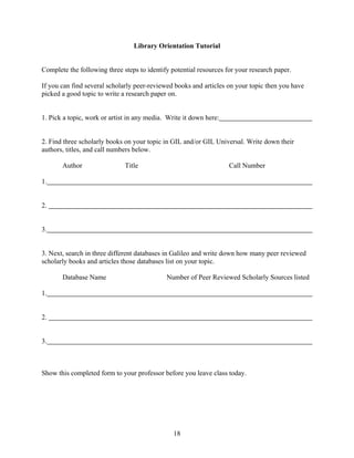 18
Library Orientation Tutorial
Complete the following three steps to identify potential resources for your research paper.
If you can find several scholarly peer-reviewed books and articles on your topic then you have
picked a good topic to write a research paper on.
1. Pick a topic, work or artist in any media. Write it down here:
2. Find three scholarly books on your topic in GIL and/or GIL Universal. Write down their
authors, titles, and call numbers below.
Author Title Call Number
1.
2.
3.
3. Next, search in three different databases in Galileo and write down how many peer reviewed
scholarly books and articles those databases list on your topic.
Database Name Number of Peer Reviewed Scholarly Sources listed
1.
2.
3.
Show this completed form to your professor before you leave class today.
 