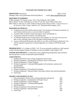 2
ENGLISH 1102 COURSE SYLLABUS
PROFESSOR: Doug Davis office: FA126
Webpage: http://www.gordonstate.edu/Faculty/ddavis/ e-mail: ddavis@gordonstate.edu
REQUIRED TEXTBOOKS:
Collins, Suzanne. The Hunger Games. New York: Scholastic, 2012 (2008)
Harris, Muriel. Prentice Hall Reference Guide. 8th
ed. New York: Prentice Hall, 2011
Pharr, Mary F. and Leisa A. Clark. Of Bread, Blood and the Hunger Games: Critical Essays on
the Suzanne Collins Trilogy. Jefferson, NC: McFarland and Company, 2012.
REQUIRED MATERIALS:
 Computer access and a Gordon email account. Your professor will send you materials via
your Gordon email account, so you must check it regularly.
 A pocket folder or binder to keep class papers, notes, and handouts in.
 A pen and a notebook in which to write during class.
 A USB flash-memory drive to keep copies of your papers on. You must own your own
disk or drive and keep copies of all your papers and presentations on it.
 Access to Microsoft Word and/or the ability to save files in MS Word or pdf format. You
will be required to upload your writing assignments to a website in MS Word or pdf
format.
PREREQUISITE: A C or better in ENGL 1101. If you are presently enrolled in or still required
to take Learning Support English or Reading, you are not eligible to take English 1102.
COURSE DESCRIPTION: A composition course emphasizing interpretation and evaluation
that incorporates a variety of advanced research methods.
ASSIGNMENTS:
1. Readings and brief in-class writing assignments and exercises
2. Writing Assignment 1: Interpretation of Hunger Games with sources
3. Writing Assignment 2: Project Proposal
4. Writing Assignment 3: Annotated Bibliography with summaries, analyses and
documentation
5. Oral Presentation
6. Writing Assignment 4: PowerPoint Presentation
7. Writing Assignment 5: Research Paper with proper citation style and documentation
8. Final Exam
GRADES AND GRADING SCALE:
1. Class participation, brief in-class writing assignments and quizzes 10%
2. Writing Assignment 1: Interpretation of Hunger Games 20%
3. Writing Assignment 2: Project Proposal 10%
4. Writing Assignment 3: Annotated Bibliography 20%
5. Oral Presentation 5%
6. Writing Assignment 4: PowerPoint Presentation 5%
7. Writing Assignment 5: Research Paper 20%
8. Final Exam 10%
 