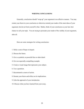 20
WRITING CONCLUSIONS
Generally, conclusions should “wrap up” your argument in an effective manner. You may
restate your thesis in your conclusion or otherwise remind your reader of the main ideas of your
argument, but do not limit yourself to that. Rather, think of your conclusion as your last, best
chance to sell your topic. You are trying to persuade your reader of the validity of your argument,
after all.
Here are some strategies for writing conclusions:
1. Strike a note of hope or despair.
2. Discuss the future.
3. Give a symbolic or powerful fact or other detail.
4. Give an especially compelling example.
5. Create a visual image that represents your subject.
6. Use a quotation.
7. Recommend a course of action.
8. Restate your thesis and reflect on its implications.
9. Echo the approach of your introduction.
10. Discuss what you have learned from your essay.
 