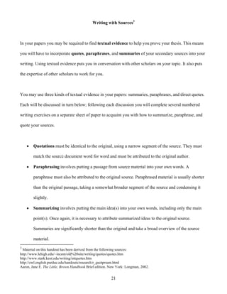 21
Writing with Sources3
In your papers you may be required to find textual evidence to help you prove your thesis. This means
you will have to incorporate quotes, paraphrases, and summaries of your secondary sources into your
writing. Using textual evidence puts you in conversation with other scholars on your topic. It also puts
the expertise of other scholars to work for you.
You may use three kinds of textual evidence in your papers: summaries, paraphrases, and direct quotes.
Each will be discussed in turn below; following each discussion you will complete several numbered
writing exercises on a separate sheet of paper to acquaint you with how to summarize, paraphrase, and
quote your sources.
 Quotations must be identical to the original, using a narrow segment of the source. They must
match the source document word for word and must be attributed to the original author.
 Paraphrasing involves putting a passage from source material into your own words. A
paraphrase must also be attributed to the original source. Paraphrased material is usually shorter
than the original passage, taking a somewhat broader segment of the source and condensing it
slightly.
 Summarizing involves putting the main idea(s) into your own words, including only the main
point(s). Once again, it is necessary to attribute summarized ideas to the original source.
Summaries are significantly shorter than the original and take a broad overview of the source
material.
3
Material on this handout has been derived from the following sources:
http://www.lehigh.edu/~incent/old%20site/writing/quotes/quotes.htm
http://www.stark.kent.edu/writing/intquotes.htm
http://owl.english.purdue.edu/handouts/research/r_quotprsum.html
Aaron, Jane E. The Little, Brown Handbook Brief edition. New York: Longman, 2002.
 