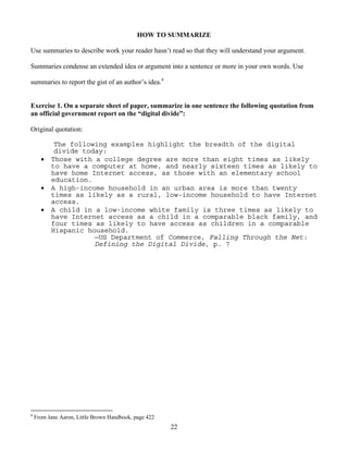 22
HOW TO SUMMARIZE
Use summaries to describe work your reader hasn’t read so that they will understand your argument.
Summaries condense an extended idea or argument into a sentence or more in your own words. Use
summaries to report the gist of an author’s idea.4
Exercise 1. On a separate sheet of paper, summarize in one sentence the following quotation from
an official government report on the “digital divide”:
Original quotation:
The following examples highlight the breadth of the digital
divide today:
 Those with a college degree are more than eight times as likely
to have a computer at home, and nearly sixteen times as likely to
have home Internet access, as those with an elementary school
education.
 A high-income household in an urban area is more than twenty
times as likely as a rural, low-income household to have Internet
access.
 A child in a low-income white family is three times as likely to
have Internet access as a child in a comparable black family, and
four times as likely to have access as children in a comparable
Hispanic household.
—US Department of Commerce, Falling Through the Net:
Defining the Digital Divide, p. 7
4
From Jane Aaron, Little Brown Handbook, page 422
 