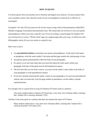 23
HOW TO QUOTE
Use direct quotes from your primary text to illustrate and support your analysis. Use direct quotes from
your secondary sources only when the words of your own paraphrase would not be as effective or
meaningful.
In English 1101 and 1102 you must cite all of your sources using a form of documentation called MLA
(Modern Language Association) documentation style. This means that you will have to cite your quotes
and paraphrases within your essay a specific way. If you are writing a research paper for English 1102
you will also have to write a “Works Cited” page on a separate page after your essay, in which you write
bibliographic entries for your two stories in a specific way.
Here’s how to do it:
 Use parenthetical citation to document your quotes and paraphrases. At the end of each quote
or paraphrase, write the source author’s last name and the page number the cited passage is from.
 Incorporate quotes grammatically within the body of your paragraphs.
 If a quote is over four lines long, then you must left-indent the entire quote within your
paragraph. Each line of the quote must be left-indented ten spaces.
 The first time that you cite from a source, you must cite the author’s name either in the body of
your paragraph or in the parenthetical citation.
 If you have already mentioned the author’s name in your paragraph or in a previous parenthetical
citation, then you need only write the page number in parentheses, not the author’s already
mentioned name.
For example, here is a quote from an essay by Flannery O’Connor used in a sentence:
Like many modern authors, Flannery O’Connor has a very stern view of human affairs, claiming
that “modern life is seriously distorted” (225).
And here is the same quote in a sentence that does not mention the name of O’Connor:
Many modern authors have a very stern view of human affairs, claiming that “modern life is
seriously distorted” (O’Connor 225).
 