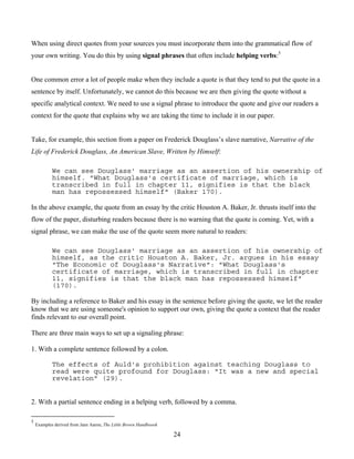 24
When using direct quotes from your sources you must incorporate them into the grammatical flow of
your own writing. You do this by using signal phrases that often include helping verbs:5
One common error a lot of people make when they include a quote is that they tend to put the quote in a
sentence by itself. Unfortunately, we cannot do this because we are then giving the quote without a
specific analytical context. We need to use a signal phrase to introduce the quote and give our readers a
context for the quote that explains why we are taking the time to include it in our paper.
Take, for example, this section from a paper on Frederick Douglass’s slave narrative, Narrative of the
Life of Frederick Douglass, An American Slave, Written by Himself:
We can see Douglass' marriage as an assertion of his ownership of
himself. "What Douglass's certificate of marriage, which is
transcribed in full in chapter 11, signifies is that the black
man has repossessed himself" (Baker 170).
In the above example, the quote from an essay by the critic Houston A. Baker, Jr. thrusts itself into the
flow of the paper, disturbing readers because there is no warning that the quote is coming. Yet, with a
signal phrase, we can make the use of the quote seem more natural to readers:
We can see Douglass' marriage as an assertion of his ownership of
himself, as the critic Houston A. Baker, Jr. argues in his essay
"The Economic of Douglass's Narrative": "What Douglass's
certificate of marriage, which is transcribed in full in chapter
11, signifies is that the black man has repossessed himself"
(170).
By including a reference to Baker and his essay in the sentence before giving the quote, we let the reader
know that we are using someone's opinion to support our own, giving the quote a context that the reader
finds relevant to our overall point.
There are three main ways to set up a signaling phrase:
1. With a complete sentence followed by a colon.
The effects of Auld's prohibition against teaching Douglass to
read were quite profound for Douglass: "It was a new and special
revelation" (29).
2. With a partial sentence ending in a helping verb, followed by a comma.
5
Examples derived from Jane Aaron, The Little Brown Handboook
 