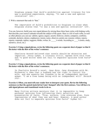 25
Douglass argues that Auld's prohibition against literacy for him
was a profound experience, saying, "It was a new and special
revelation" (29).
3. With a statement that ends in “that.”
The importance of Auld’s prohibition to Douglass is clear when
Douglass states that "it was a new and special revelation" (29).
You can, however, build your own signal phrases by mixing these three basic styles with helping verbs
that describe your source's attitude towards the subject of the quote. Here is a list of such verbs, as well
as other phrases you can use: admits; agrees; argues; asserts; believes; claims; compares; confirms;
contends; declares; denies; emphasizes; insists; notes; observes; points out; reasons; refutes; rejects;
reports; responds; replies; suggests; thinks; writes; In _____'s words; According to ____'s (notes, study,
narrative, novel, etc.)
Exercise 2. Using a signal phrase, revise the following quote on a separate sheet of paper so that it
fits better with the flow of the writer’s sentence:
Charlotte Brontë believed that novels should be objective and
impartial. Jerry Lyman, a literary critic, agrees with this view
and “a good writer does not fail to separate opinions from facts”
(53).
Exercise 3. Using a signal phrase, revise the following quote on a separate sheet of paper so that it
fits better with the flow of the writer’s sentences:
In Charlotte Brontë’s novel, Jane Eyre, Jane disagrees with Mr.
Rochester’s idea that a husband has the right to control his
wife, and she asserts her freedom to be an independent married
woman. “I am a free human being with an independent will” (Brontë
252).
Exercise 4. Often, you must tell your reader how to interpret your quote. Revise the following
sentences so that the quoted material isn’t just ‘dumped’ after the first sentence. You will have to
add signal phrases and transitional words to do so.
Many fiction writers maintain that it is impossible to keep
personal opinions from influencing their selection and
presentation of facts. “True, authors, like everyone else, form
impressions of what they see and hear. However, a good author
does not fail to separate opinions from facts” (Lyman 52).
 