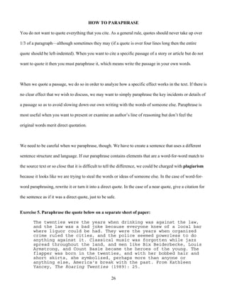 26
HOW TO PARAPHRASE
You do not want to quote everything that you cite. As a general rule, quotes should never take up over
1/3 of a paragraph—although sometimes they may (if a quote is over four lines long then the entire
quote should be left-indented). When you want to cite a specific passage of a story or article but do not
want to quote it then you must paraphrase it, which means write the passage in your own words.
When we quote a passage, we do so in order to analyze how a specific effect works in the text. If there is
no clear effect that we wish to discuss, we may want to simply paraphrase the key incidents or details of
a passage so as to avoid slowing down our own writing with the words of someone else. Paraphrase is
most useful when you want to present or examine an author’s line of reasoning but don’t feel the
original words merit direct quotation.
We need to be careful when we paraphrase, though. We have to create a sentence that uses a different
sentence structure and language. If our paraphrase contains elements that are a word-for-word match to
the source text or so close that it is difficult to tell the difference, we could be charged with plagiarism
because it looks like we are trying to steal the words or ideas of someone else. In the case of word-for-
word paraphrasing, rewrite it or turn it into a direct quote. In the case of a near quote, give a citation for
the sentence as if it was a direct quote, just to be safe.
Exercise 5. Paraphrase the quote below on a separate sheet of paper:
The twenties were the years when drinking was against the law,
and the law was a bad joke because everyone knew of a local bar
where liquor could be had. They were the years when organized
crime ruled the cities, and the police seemed powerless to do
anything against it. Classical music was forgotten while jazz
spread throughout the land, and men like Bix Beiderbecke, Louis
Armstrong, and Count Basie became the heroes of the young. The
flapper was born in the twenties, and with her bobbed hair and
short skirts, she symbolized, perhaps more than anyone or
anything else, America's break with the past. From Kathleen
Yancey, The Roaring Twenties (1989): 25.
 