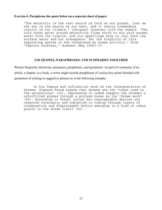 27
Exercise 6. Paraphrase the quote below on a separate sheet of paper:
"The Antarctic is the vast source of cold on our planet, just as
the sun is the source of our heat, and it exerts tremendous
control on our climate," [Jacques] Cousteau told the camera. "The
cold ocean water around Antarctica flows north to mix with warmer
water from the tropics, and its upwellings help to cool both the
surface water and our atmosphere. Yet the fragility of this
regulating system is now threatened by human activity." From
"Captain Cousteau," Audubon (May 1990):17.
USE QUOTES, PARAPHRASES, AND SUMMARIES TOGETHER
Writers frequently intertwine summaries, paraphrases, and quotations. As part of a summary of an
article, a chapter, or a book, a writer might include paraphrases of various key points blended with
quotations of striking or suggestive phrases as in the following example:
In his famous and influential work On the Interpretation of
Dreams, Sigmund Freud argues that dreams are the "royal road to
the unconscious" (12), expressing in coded imagery the dreamer's
unfulfilled wishes through a process known as the "dream work"
(95). According to Freud, actual but unacceptable desires are
censored internally and subjected to coding through layers of
condensation and displacement before emerging in a kind of rebus
puzzle in the dream itself (66).
 