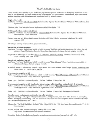 29
MLA Works Cited Format Guide
Center “Works Cited” at the top of your works cited page. Double-space the works cited list. Left justify the first line of each
entry on your works cited list; indent the second and following lines. If a source does not have an author, begin your citation
with the title of the article. List all sources in alphabetical order by author first name.
Single-author book:
Last Name, First Name. Full Title and Subtitle. Edition number if greater than first. Place of Publication: Publisher Name, Year
of publication.
Ginsberg, Allen. Howl and Other Poems. San Francisco: City Lights Books, 1959.
Multiple author book (and second edition):
Last Name, First Name, First Name Last Name. Title and subtitle. Edition number if greater than first. Place of Publication:
Publisher Name, Year of publication.
Faigley, Lester and Jack Selzer. Good Reasons: Designing and Writing Effective Arguments. 2nd edition. New York:
Longman, 2003.
(the rules for ordering multiple authors apply to articles too.)
An article in an edited anthology:
Last Name, First Name. “Full title and subtitle of article in quotes.” Full Title and Subtitle of anthology. Ed. editors first and
last name. Place of Publication: Publisher Name, Year of publication. first page of article-last page of article.
Hegel, G.W.F. “Philosophy of Fine Art.” The Art of Art History: A Critical Anthology. Ed. Donald Preziosi. New York:
Oxford University Press, 1998. 97-109.
An article in a scholarly journal:
Last Name, First Name. “Full title and subtitle of article in quotes.” Title of Journal Volume Number.issue number (date of
publication): first page of article-last page of article.
Walchelder, Joseph. “Democratizing Science: Various Routes and Visions of Dutch Science Shops.” Science, Technology, and
Human Values 28.2 (Spring 2003): 244-274.
A newspaper or magazine article
Author Last Name, First Name. “Full title and subtitle of article in quotes.” Title of Newspaper or Magazine Day of publication
Month of publication Year of publication: page numbers.
James, Larry. “Tom Clancy: Artist or Terrorist?” The New York Post 12 March 2002: 14.
A newspaper or magazine article found on the internet using a full-text database such as LexisNexis Academic.
Author Last Name, First Name. “Full title and subtitle of article in quotes.” Title of Newspaper or Magazine Day of publication
Month of publication Year of publication: page numbers. Name of database.
James, Larry. “Tom Clancy: Artist or Terrorist?” The New York Post 12 March 2002: 14. LexisNexis Academic.
An online source such as an electronic online journal or a website:
If you are consulting a web page or online journal instead of a print publication, write down either the name or, lacking that,
the kind of web page your are citing. Then, find and note the last date the web site was updated. Finally, write the web address
(the URL) within brackets like this < URL >.
Johnson, Joe. “The Meek Shall Inherit the Earth?” Slate 1 May 1997. 1 Oct. 1999 <http://www.slate.com/Economics/97-05-01/
Economics.asp>.
Mitchell, Jason P. "PMLA Letter." Homepage. 10 May 1997. 1 Nov. 1999
<http://sunset.backbone.olemiss.edu/~jmitchel/pmla.htm>.
Consult the Gordon College Reference Guide for further instructions on citing works properly in MLA style.
 