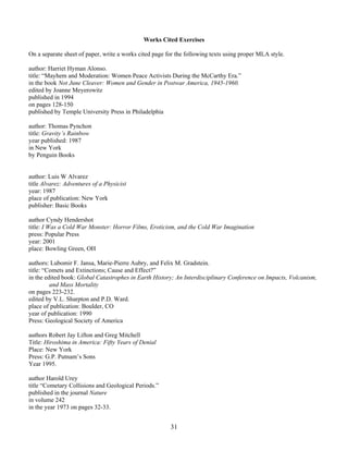 31
Works Cited Exercises
On a separate sheet of paper, write a works cited page for the following texts using proper MLA style.
author: Harriet Hyman Alonso.
title: “Mayhem and Moderation: Women Peace Activists During the McCarthy Era.”
in the book Not June Cleaver: Women and Gender in Postwar America, 1945-1960.
edited by Joanne Meyerowitz
published in 1994
on pages 128-150
published by Temple University Press in Philadelphia
author: Thomas Pynchon
title: Gravity’s Rainbow
year published: 1987
in New York
by Penguin Books
author: Luis W Alvarez
title Alvarez: Adventures of a Physicist
year: 1987
place of publication: New York
publisher: Basic Books
author Cyndy Hendershot
title: I Was a Cold War Monster: Horror Films, Eroticism, and the Cold War Imagination
press: Popular Press
year: 2001
place: Bowling Green, OH
authors: Lubomir F. Jansa, Marie-Pierre Aubry, and Felix M. Gradstein.
title: “Comets and Extinctions; Cause and Effect?”
in the edited book: Global Catastrophes in Earth History; An Interdisciplinary Conference on Impacts, Volcanism,
and Mass Mortality
on pages 223-232.
edited by V.L. Sharpton and P.D. Ward.
place of publication: Boulder, CO
year of publication: 1990
Press: Geological Society of America
authors Robert Jay Lifton and Greg Mitchell
Title: Hiroshima in America: Fifty Years of Denial
Place: New York
Press: G.P. Putnam’s Sons
Year 1995.
author Harold Urey
title “Cometary Collisions and Geological Periods.”
published in the journal Nature
in volume 242
in the year 1973 on pages 32-33.
 