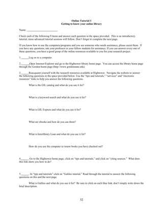 32
Online Tutorial 1
Getting to know your online library
Name:
Check each of the following 9 items and answer each question in the space provided. This is an introductory
tutorial; more advanced tutorial sessions will follow. Don’t forget to complete the next page.
If you know how to use the computers/programs and you see someone who needs assistance, please assist them. If
you have any questions, ask your professor or your fellow students for assistance. If you can answer every one of
these questions, you have a good grasp of the online resources available to you for your research project.
1. Log on to a computer.
2. .Open Internet Explorer and go to the Hightower library home page. You can access the library home page
through the Gordon home page (http://www.gordonstate.edu)
3. Reacquaint yourself with the research resources available at Hightower. Navigate the website to answer
the following questions in the space provided below. Use the “tips and tutorials,” “services” and “electronic
resources” links to help you answer the following questions.
What is the GIL catalog and what do you use it for?
What is a keyword search and what do you use it for?
What is GIL Express and what do you use it for?
What are ebooks and how do you use them?
What is Interlibrary Loan and what do you use it for?
How do you use the computer to renew books you have checked out?
4. Go to the Hightower home page, click on “tips and tutorials,” and click on “citing sources.” What does
this link show you how to do?
5. . In “tips and tutorials” click on “Galileo tutorial.” Read through the tutorial to answer the following
questions on this and the next page.
What is Galileo and what do you use it for? Be sure to click on each blue link; don’t simply write down the
brief description.
 
