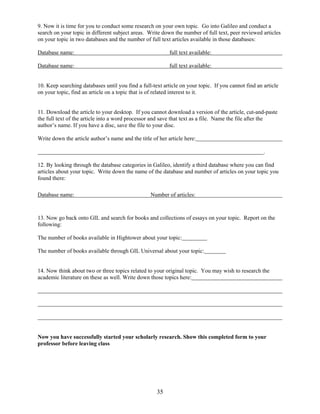 35
9. Now it is time for you to conduct some research on your own topic. Go into Galileo and conduct a
search on your topic in different subject areas. Write down the number of full text, peer reviewed articles
on your topic in two databases and the number of full text articles available in those databases:
Database name: full text available:
Database name: full text available:
10. Keep searching databases until you find a full-text article on your topic. If you cannot find an article
on your topic, find an article on a topic that is of related interest to it.
11. Download the article to your desktop. If you cannot download a version of the article, cut-and-paste
the full text of the article into a word processor and save that text as a file. Name the file after the
author’s name. If you have a disc, save the file to your disc.
Write down the article author’s name and the title of her article here:
.
12. By looking through the database categories in Galileo, identify a third database where you can find
articles about your topic. Write down the name of the database and number of articles on your topic you
found there:
Database name: Number of articles:
13. Now go back onto GIL and search for books and collections of essays on your topic. Report on the
following:
The number of books available in Hightower about your topic:
The number of books available through GIL Universal about your topic:
14. Now think about two or three topics related to your original topic. You may wish to research the
academic literature on these as well. Write down those topics here:
Now you have successfully started your scholarly research. Show this completed form to your
professor before leaving class
 