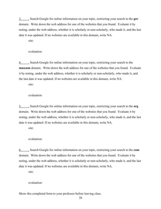38
3. . Search Google for online information on your topic, restricting your search to the gov
domain. Write down the web address for one of the websites that you found. Evaluate it by
noting, under the web address, whether it is scholarly or non-scholarly, who made it, and the last
date it was updated. If no websites are available in this domain, write NA.
site:
evaluation:
4. . Search Google for online information on your topic, restricting your search to the
museum domain. Write down the web address for one of the websites that you found. Evaluate
it by noting, under the web address, whether it is scholarly or non-scholarly, who made it, and
the last date it was updated. If no websites are available in this domain, write NA.
site:
evaluation:
5. . Search Google for online information on your topic, restricting your search to the org
domain. Write down the web address for one of the websites that you found. Evaluate it by
noting, under the web address, whether it is scholarly or non-scholarly, who made it, and the last
date it was updated. If no websites are available in this domain, write NA.
site:
evaluation:
6. . Search Google for online information on your topic, restricting your search to the com
domain. Write down the web address for one of the websites that you found. Evaluate it by
noting, under the web address, whether it is scholarly or non-scholarly, who made it, and the last
date it was updated. If no websites are available in this domain, write NA.
site:
evaluation:
Show this completed form to your professor before leaving class.
 