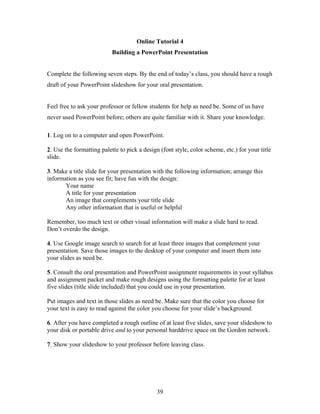 39
Online Tutorial 4
Building a PowerPoint Presentation
Complete the following seven steps. By the end of today’s class, you should have a rough
draft of your PowerPoint slideshow for your oral presentation.
Feel free to ask your professor or fellow students for help as need be. Some of us have
never used PowerPoint before; others are quite familiar with it. Share your knowledge.
1. Log on to a computer and open PowerPoint.
2. Use the formatting palette to pick a design (font style, color scheme, etc.) for your title
slide.
3. Make a title slide for your presentation with the following information; arrange this
information as you see fit; have fun with the design:
Your name
A title for your presentation
An image that complements your title slide
Any other information that is useful or helpful
Remember, too much text or other visual information will make a slide hard to read.
Don’t overdo the design.
4. Use Google image search to search for at least three images that complement your
presentation. Save those images to the desktop of your computer and insert them into
your slides as need be.
5. Consult the oral presentation and PowerPoint assignment requirements in your syllabus
and assignment packet and make rough designs using the formatting palette for at least
five slides (title slide included) that you could use in your presentation.
Put images and text in those slides as need be. Make sure that the color you choose for
your text is easy to read against the color you choose for your slide’s background.
6. After you have completed a rough outline of at least five slides, save your slideshow to
your disk or portable drive and to your personal harddrive space on the Gordon network.
7. Show your slideshow to your professor before leaving class.
 