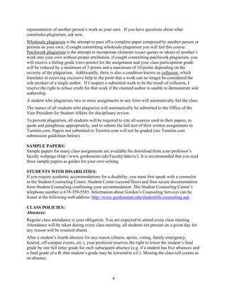 4
representation of another person’s work as your own. If you have questions about what
constitutes plagiarism, ask now.
Wholesale plagiarism is the attempt to pass off a complete paper composed by another person or
persons as your own; if caught committing wholesale plagiarism you will fail this course.
Patchwork plagiarism is the attempt to incorporate elements (exact quotes or ideas) of another’s
work into your own without proper attribution; if caught committing patchwork plagiarism, you
will receive a failing grade (zero points) for the assignment and your class participation grade
will be reduced by a minimum of 5 points and a maximum of 10 points depending on the
severity of the plagiarism. Additionally, there is also a condition known as collusion, which
translates to receiving excessive help to the point that a work can no longer be considered the
sole product of a single author. If I suspect a submitted work to be the result of collusion, I
reserve the right to refuse credit for that work if the claimed author is unable to demonstrate sole
authorship.
A student who plagiarizes two or more assignments in any form will automatically fail the class.
The names of all students who plagiarize will automatically be submitted to the Office of the
Vice President for Student Affairs for disciplinary review.
To prevent plagiarism, all students will be required to cite all sources used in their papers, to
quote and paraphrase appropriately, and to submit the full text of their written assignments to
Turnitin.com. Papers not submitted to Turnitin.com will not be graded (see Turnitin.com
submission guidelines below).
SAMPLE PAPERS:
Sample papers for many class assignments are available for download from your professor’s
faculty webpage (http://www.gordonstate.edu/Faculty/ddavis/). It is recommended that you read
these sample papers as guides for your own writing.
STUDENTS WITH DISABILITIES:
If you require academic accommodations for a disability, you must first speak with a counselor
in the Student Counseling Center, Student Center (second floor) and then secure documentation
from Student Counseling confirming your accommodation. The Student Counseling Center’s
telephone number is 678-359-5585. Information about Gordon’s Counseling Services can be
found at the following web address: http://www.gordonstate.edu/studentlife/counseling.asp.
CLASS POLICIES:
Absences:
Regular class attendance is your obligation. You are expected to attend every class meeting.
Attendance will be taken during every class meeting; all students not present on a given day for
any reason will be counted absent.
After a student’s fourth absence for any reason (illness, sports, voting, family emergency,
funeral, off-campus events, etc.), your professor reserves the right to lower the student’s final
grade by one full letter grade for each subsequent absence (e.g. if a student has five absences and
a final grade of a B, that student’s grade may be lowered to a C). Missing the class roll counts as
an absence.
 