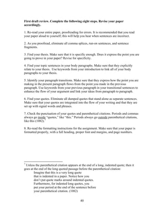 40
First draft review. Complete the following eight steps. Revise your paper
accordingly.
1. Re-read your entire paper, proofreading for errors. It is recommended that you read
your paper aloud to yourself; this will help you hear when sentences are incorrect.
2. As you proofread, eliminate all comma splices, run-on sentences, and sentence
fragments.
3. Find your thesis. Make sure that it is specific enough. Does it express the point you are
going to prove in your paper? Revise for specificity.
4. Find your topic sentences in your body paragraphs. Make sure that they explicitly
relate to your thesis. Use keywords from your introduction to link all of your body
paragraphs to your thesis.
5. Identify your paragraph transitions. Make sure that they express how the point you are
making in the present paragraph flows from the point you made in the previous
paragraph. Use keywords from your previous paragraph in your transitional sentences to
enhance the flow of your argument and link your ideas from paragraph to paragraph.
6. Find your quotes. Eliminate all dumped quotes that stand alone as separate sentences.
Make sure that your quotes are integrated into the flow of your writing and that they are
set up with signal words and phrases.
7. Check the punctuation of your quotes and parenthetical citations. Periods and commas
always go inside “quotes,” like “this.” Periods always go outside parenthetical citations,
like this (1082).7
8. Re-read the formatting instructions for the assignment. Make sure that your paper is
formatted properly, with a full heading, proper font and margins, and page numbers.
7
Unless the parenthetical citation appears at the end of a long, indented quote; then it
goes at the end of the long quoted passage before the parenthetical citation:
Imagine that this is a very long quote
that is indented in a paper. Notice how you
don’t put quote marks around indented quotes.
Furthermore, for indented long quotes, you
put your period at the end of the sentence before
your parenthetical citation. (1082)
 